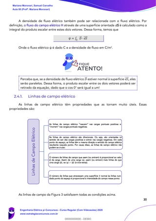 30
A densidade de fluxo elétrico também pode ser relacionada com o fluxo elétrico. Por
definição, o fluxo do campo elétrico H através de uma superfície orientada dS é calculado como a
integral do produto escalar entre estes dois vetores. Dessa forma, temos que
𝜓 = ∫ 𝐷⃗⃗ ∙ 𝑑𝑆⃗⃗⃗⃗
𝑆
Onde o fluxo elétrico ψ é dado C e a densidade de fluxo em C/m2
.
Perceba que, se a densidade de fluxo elétrico 𝐷⃗⃗ estiver normal à superfície 𝑑𝑆⃗⃗⃗⃗ , eles
serão paralelos. Dessa forma, o produto escalar entre os dois vetores poderá ser
retirado da equação, dado que o cos 0° será igual a um!
2.4.1. Linhas de campo elétrico
As linhas de campo elétrico têm propriedades que as tornam muito úteis. Essas
propriedades são:
As linhas de campo da Figura 3 satisfazem todas as condições acima.
LinhasdeCampoElétrico
As linhas de campo elétrico “nascem” nas cargas pontuais positivas e
“morrem” nas cargas pontuais negativas.
As linhas de campo elétrico são direcionais. Ou seja, são orientadas no
sentido de sair das cargas positivas e entrar nas cargas negativas. Em cada
ponto do espaço, as linhas têm a mesma direção e sentido do campo elétrico
resultante naquele ponto. Por causa disso, as linhas de campo elétrico não
podem se cruzar;
O número de linhas de campo que saem (ou entram) é proporcional ao valor
𝑸 da carga. Assim de uma carga 𝒒 , saem (ou entram) mais linhas do que
uma carga 𝑸 , se 𝒒 > 𝑸 (e vice-versa);
O número de linhas que atravessam uma superfície 𝑺 normal às linhas num
dado ponto do espaço é proporcional à intensidade do campo nesse ponto.
Mariana Moronari, Samuel Carvalho
Aula 00 (Profª. Mariana Moronari)
Engenharia Elétrica p/ Concursos - Curso Regular (Com Videoaulas) 2020
www.estrategiaconcursos.com.br
0
00000000000 - DEMO
 