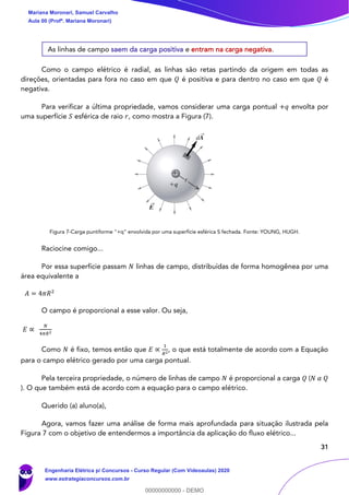 31
As linhas de campo saem da carga positiva e entram na carga negativa.
Como o campo elétrico é radial, as linhas são retas partindo da origem em todas as
direções, orientadas para fora no caso em que 𝑄 é positiva e para dentro no caso em que 𝑄 é
negativa.
Para verificar a última propriedade, vamos considerar uma carga pontual +𝑞 envolta por
uma superfície 𝑆 esférica de raio 𝑟, como mostra a Figura (7).
Figura 7-Carga puntiforme "+q" envolvida por uma superfície esférica S fechada. Fonte: YOUNG, HUGH.
Raciocine comigo...
Por essa superfície passam 𝑁 linhas de campo, distribuídas de forma homogênea por uma
área equivalente a
𝐴 = 4𝜋𝑅2
O campo é proporcional a esse valor. Ou seja,
𝐸 ∝
𝑁
4𝜋𝑅2
Como 𝑁 é fixo, temos então que 𝐸 ∝
1
𝑅2
, o que está totalmente de acordo com a Equação
para o campo elétrico gerado por uma carga pontual.
Pela terceira propriedade, o número de linhas de campo 𝑁 é proporcional a carga 𝑄 (𝑁 𝛼 𝑄
). O que também está de acordo com a equação para o campo elétrico.
Querido (a) aluno(a),
Agora, vamos fazer uma análise de forma mais aprofundada para situação ilustrada pela
Figura 7 com o objetivo de entendermos a importância da aplicação do fluxo elétrico...
Mariana Moronari, Samuel Carvalho
Aula 00 (Profª. Mariana Moronari)
Engenharia Elétrica p/ Concursos - Curso Regular (Com Videoaulas) 2020
www.estrategiaconcursos.com.br
0
00000000000 - DEMO
 