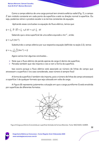 32
Como o campo elétrico de uma carga pontual tem simetria esférica radial (Fig. 7), o campo
𝐸⃗ tem módulo constante em cada ponto da superfície e está na direção normal à superfície. Ou
seja, podemos retirar o produto escalar e os termos constantes da equação.
Aplicando essas conclusões na equação do fluxo elétrico, temos que:
𝜓 = ∫ 𝐷⃗⃗ ∙ 𝑑𝑆⃗⃗⃗⃗
𝑆
= ∫ 𝜖0 𝐸 𝑑𝑆𝑆
= 𝜖0 𝐸 ∫ 𝑑𝑆𝑆
Sabendo que a área superficial de uma esfera equivale a 4𝜋𝑟2
, então
𝜓 = 𝜖0 𝐸 (4𝜋𝑟2
)
Substituindo o campo elétrico por sua respectiva equação (definida na seção 2.2), temos
𝜓 = 𝜖0
1
4𝜋𝜖0
Q
𝑟2
(4𝜋𝑟2) = 𝑄
Agora vamos tirar algumas conclusões...
➢ Note que o fluxo elétrico de pende apenas da carga 𝑄 dentro da superfície;
➢ Perceba também que não importa o raio e nem a forma da superfície.
Isso ocorre porque o fluxo elétrico está associado ao número de linhas de campo que
atravessam a superfície 𝑆 (no caso considerado, esse número é sempre fixo)!
A forma da superfície 𝑆 também não importa, pois o número de linhas de campo atravessará
a superfície 𝑆 de qualquer formato que seja colocado em volta da carga.
A Figura (8) representa justamente a situação em que a carga puntiforme Q está envolvida
por superfícies de diferentes formatos.
Figura 8-Carga puntiforme Q envolvida por superfícies fechadas de formas diferentes. Fonte: MACHADO, KLEBER.
Mariana Moronari, Samuel Carvalho
Aula 00 (Profª. Mariana Moronari)
Engenharia Elétrica p/ Concursos - Curso Regular (Com Videoaulas) 2020
www.estrategiaconcursos.com.br
0
00000000000 - DEMO
 