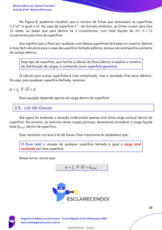33
Na Figura 8, podemos visualizar que o número de linhas que atravessam as superfícies
𝑆, 𝑆′
𝑒𝑆′′
é igual a 12. No caso da superfície 𝑆′′′
, de formato arbitrário, as linhas cruzam para fora
14 vezes, ao passo que para dentro há 2 cruzamentos, num total líquido de 14 − 2 = 12
cruzamentos para fora da superfície.
Isso significa que o fluxo por qualquer uma dessas superfícies fechadas é o mesmo! Apenas
é mais fácil calculá-lo para o caso da superfície fechada esférica, porque ela acompanha a simetria
do campo elétrico.
Esse tipo de superfície, que facilita o cálculo do fluxo elétrico e explora a simetria
da distribuição de cargas, é conhecida como superfície gaussiana.
O cálculo para outras superfícies é mais complicado, mas o resultado final seria idêntico.
Ou seja, para qualquer superfície fechada, teremos:
𝜓 = ∫ 𝐷⃗⃗ ∙ 𝑑𝑆⃗⃗⃗⃗
𝑆
= 𝑄
Essa equação depende apenas da carga dentro da superfície!
2.5. Lei de Gauss
Até agora foi analisado a situação onde existia apenas uma única carga pontual dentro da
superfície. No entanto, se tivermos várias cargas pontuais, deveremos considerar a carga líquida
total 𝑄𝑡𝑜𝑡𝑎𝑙 dentro da superfície.
Esse resultado nos leva à lei de Gauss. Essa importante lei estabelece que:
O fluxo total 𝜓 através de qualquer superfície fechada é igual à carga total
envolvida por essa superfície.
Dessa forma, temos que:
𝜓 = ∫ 𝐷⃗⃗ ∙ 𝑑𝑆⃗⃗⃗⃗
𝑆
= 𝑄𝑡𝑜𝑡𝑎𝑙
Mariana Moronari, Samuel Carvalho
Aula 00 (Profª. Mariana Moronari)
Engenharia Elétrica p/ Concursos - Curso Regular (Com Videoaulas) 2020
www.estrategiaconcursos.com.br
0
00000000000 - DEMO
 