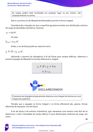 34
As cargas podem estar localizadas em qualquer lugar no seu interior, não
necessariamente no centro.
Esta é a primeira Lei de Maxwell da Eletrostática escrita na forma integral.
Considerando a situação em que a superfície gaussiana envolve uma distribuição contínua
de carga de densidade volumétrica, teremos:
𝜌 𝑉 = 𝑑𝑞/𝑑𝑉
Ou seja,
𝑄𝑡𝑜𝑡𝑎𝑙 = ∫ 𝜌 𝑉
𝑑𝑉𝑆
Então, a Lei de Gauss pode ser reescrita como:
∫ 𝐷⃗⃗ ∙ 𝑑𝑆⃗⃗⃗⃗
𝑆
= ∫ 𝜌 𝑉 𝑑𝑉𝑉
Aplicando o teorema da divergência à lei de Gauss para campos elétricos, obtermos a
primeira equação de Maxwell no formato diferencial e integral.
∫ 𝐷⃗⃗ ∙ 𝑑𝑆⃗⃗⃗⃗
𝑆
= ∫ ∇ ∙ 𝐷⃗⃗ 𝑑𝑣𝑉
∇ ∙ 𝐷⃗⃗ = 𝜌 𝑉
O teorema da divergência basicamente relaciona uma integral de volume em uma
integral de superfície.
Perceba que a equação na forma integral e na forma diferencial são, apenas, formas
diferentes de expressar a lei de Gauss.
A lei de Gauss é de extrema importância, pois representa uma maneira mais fácil de se
determinar o vetor intensidade de campo elétrico 𝐸⃗ para distribuições simétricas de carga, tais
como:
Mariana Moronari, Samuel Carvalho
Aula 00 (Profª. Mariana Moronari)
Engenharia Elétrica p/ Concursos - Curso Regular (Com Videoaulas) 2020
www.estrategiaconcursos.com.br
0
00000000000 - DEMO
 