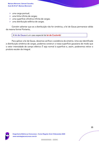 35
➢ uma carga pontual;
➢ uma linha infinita de cargas;
➢ uma superfície cilíndrica infinita de cargas;
➢ uma distribuição esférica de cargas.
Convém salientar que se a distribuição não for simétrica, a lei de Gauss permanece válida
da mesma forma! Portanto,
A lei de Gauss é um caso especial da lei de Coulomb!
Para aplicar a lei de Gauss, devemos verificar a existência de simetria. Uma vez identificada
a distribuição simétrica de cargas, podemos construir a nossa superfície gaussiana de modo que
o vetor intensidade de campo elétrico 𝐸⃗ seja normal à superfície e, assim, poderemos retirar o
produto escalar da integral.
Mariana Moronari, Samuel Carvalho
Aula 00 (Profª. Mariana Moronari)
Engenharia Elétrica p/ Concursos - Curso Regular (Com Videoaulas) 2020
www.estrategiaconcursos.com.br
0
00000000000 - DEMO
 