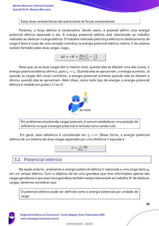 38
Estas duas características são particulares às forças conservativas!
Portanto, a força elétrica é conservativa. Sendo assim, é possível definir uma energia
potencial elétrica associada a ela. A energia potencial elétrica está relacionada ao trabalho
realizado ao deslocar a carga elétrica. O trabalho realizado pela força elétrica no deslocamento da
carga é feito à custa de uma variação contrária na energia potencial elétrica interna 𝑈 do sistema
isolado formado pelas duas cargas. Logo,
∆𝑈 = −𝑊 =
𝑞𝑞0
4𝜋𝜖0
(
1
𝑟 𝑏
−
1
𝑟 𝑎
)
Note que, se as duas cargas têm o mesmo sinal, quando elas se afastam uma das outras, a
energia potencial elétrica diminui, pois 𝑟𝑏 > 𝑟𝑎. Quando elas se aproximam, a energia aumenta. Já
quando as cargas têm sinais contrários, a energia potencial aumenta quando elas se afastam e
diminui quando elas se aproximam. Além disso, como todo tipo de energia, a energia potencial
elétrica é medida em joules ( 𝐽 ) no 𝑆𝐼.
Em problemas envolvendo cargas pontuais, é comum estabelecer uma posição de
referência na qual a energia potencial é tomada como sendo nula.
Em geral, essa referência é considerada em 𝑟𝑎 → ∞. Dessa forma, a energia potencial
elétrica de um sistema de duas cargas separadas por uma distância 𝑟 equivale a
𝑈 =
1
4𝜋𝜖0
𝑞𝑞0
𝑟
3.2. Potencial elétrico
Na seção anterior, analisamos a energia potencial elétrica 𝑈 associada a uma carga teste 𝑞0
em um campo elétrico. Com o objetivo de ter uma grandeza que leve informações apenas das
cargas geradoras e que essa nova grandeza também esteja relacionada ao trabalho 𝑊 de deslocar
cargas, devemos considerar que:
O potencial elétrico pode ser definido como a energia potencial por unidade de
carga.
Mariana Moronari, Samuel Carvalho
Aula 00 (Profª. Mariana Moronari)
Engenharia Elétrica p/ Concursos - Curso Regular (Com Videoaulas) 2020
www.estrategiaconcursos.com.br
0
00000000000 - DEMO
 
