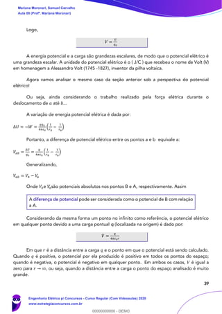 39
Logo,
𝑉 =
𝑈
𝑞0
A energia potencial e a carga são grandezas escalares, de modo que o potencial elétrico é
uma grandeza escalar. A unidade do potencial elétrico é o ( J/C ) que recebeu o nome de Volt (V)
em homenagem a Alessandro Volt (1745 -1827), inventor da pilha voltaica.
Agora vamos analisar o mesmo caso da seção anterior sob a perspectiva do potencial
elétrico!
Ou seja, ainda considerando o trabalho realizado pela força elétrica durante o
deslocamento de 𝑎 até 𝑏...
A variação de energia potencial elétrica é dada por:
∆𝑈 = −𝑊 =
𝑞𝑞0
4𝜋𝜖0
(
1
𝑟 𝑏
−
1
𝑟 𝑎
)
Portanto, a diferença de potencial elétrico entre os pontos a e b equivale a:
𝑉𝑎𝑏 =
∆𝑈
𝑞0
=
𝑞
4𝜋𝜖0
(
1
𝑟 𝑏
−
1
𝑟 𝑎
)
Generalizando,
𝑉𝑎𝑏 = 𝑉𝑏 − 𝑉𝑎
Onde 𝑉𝑏e 𝑉𝑎são potenciais absolutos nos pontos B e A, respectivamente. Assim
A diferença de potencial pode ser considerada como o potencial de B com relação
a A.
Considerando da mesma forma um ponto no infinito como referência, o potencial elétrico
em qualquer ponto devido a uma carga pontual q (localizada na origem) é dado por:
𝑉 =
𝑞
4𝜋𝜖0 𝑟
Em que 𝑟 é a distância entre a carga 𝑞 e o ponto em que o potencial está sendo calculado.
Quando 𝑞 é positiva, o potencial por ela produzido é positivo em todos os pontos do espaço;
quando é negativa, o potencial é negativo em qualquer ponto. Em ambos os casos, 𝑉 é igual a
zero para 𝑟 → ∞, ou seja, quando a distância entre a carga o ponto do espaço analisado é muito
grande.
Mariana Moronari, Samuel Carvalho
Aula 00 (Profª. Mariana Moronari)
Engenharia Elétrica p/ Concursos - Curso Regular (Com Videoaulas) 2020
www.estrategiaconcursos.com.br
0
00000000000 - DEMO
 