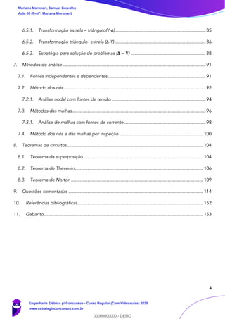 4
6.5.1. Transformação estrela – triângulo(Y-Δ) .......................................................................85
6.5.2. Transformação triângulo- estrela (Δ-Y)........................................................................86
6.5.3. Estratégia para solução de problemas (𝚫 − 𝐘) ...........................................................88
7. Métodos de análise.................................................................................................................91
7.1. Fontes independentes e dependentes.............................................................................91
7.2. Método dos nós................................................................................................................92
7.2.1. Análise nodal com fontes de tensão ..........................................................................94
7.3. Métodos das malhas.........................................................................................................96
7.3.1. Análise de malhas com fontes de corrente ................................................................98
7.4. Método dos nós e das malhas por inspeção ..................................................................100
8. Teoremas de circuitos ...........................................................................................................104
8.1. Teorema da superposição ..............................................................................................104
8.2. Teorema de Thévenin.....................................................................................................106
8.3. Teorema de Norton ........................................................................................................109
9. Questões comentadas ..........................................................................................................114
10. Referências bibliográficas...................................................................................................152
11. Gabarito .............................................................................................................................153
Mariana Moronari, Samuel Carvalho
Aula 00 (Profª. Mariana Moronari)
Engenharia Elétrica p/ Concursos - Curso Regular (Com Videoaulas) 2020
www.estrategiaconcursos.com.br
0
00000000000 - DEMO
 