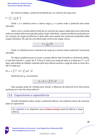 40
De maneira análoga, o potencial produzido por um conjunto de carga será:
𝑉 =
𝑈
𝑞0
=
1
4𝜋𝜖0
∑
𝑞i
𝑟 𝑖
𝑖
Onde 𝑟𝑖 é a distância entre a i-ésima carga 𝑞𝑖 e o ponto onde o potencial está sendo
calculado.
Assim como o campo elétrico total de um conjunto de cargas é dado pela soma vetorial de
todos os campos elétricos produzidos pelas cargas individuais, o potencial elétrico produzido por
um conjunto de cargas puntiformes é dado pela soma escalar dos potenciais produzidos pelas
cargas individuais. No caso de uma distribuição contínua de cargas, temos:
𝑉 =
1
4𝜋𝜖0
∫
𝑑𝑞
𝑟
Onde 𝑟 é a distância entre o elemento de carga 𝑑𝑞 e o ponto onde o potencial 𝑉 está sendo
calculado.
Em alguns problemas para os quais o campo elétrico seja fornecido ou facilmente obtido,
é mais fácil calcular 𝑉 a partir de 𝐸⃗ . A força 𝐹 sobre uma carga de teste 𝑞0 é dada por 𝐹 = 𝑞0 𝐸⃗ ;
logo, pela análise do trabalho realizado pela força elétrica quando a carga de teste se move de 𝑎
até 𝑏 é dado por:
𝑊𝑎→𝑏 = ∫ 𝐹 ∙ 𝑑𝑟
𝑏
𝑎
= ∫ 𝑞0 𝐸⃗ ∙ 𝑑𝑟
𝑏
𝑎
Dividindo por 𝑞0, encontramos
𝑉𝑏 − 𝑉𝑎 = − ∫ 𝐸⃗ ∙ 𝑑𝑟
𝑏
𝑎
Essa equação pode ser utilizada para calcular a diferença de potencial entre dois pontos
quaisquer por meio do campo elétrico!
3.3. Capacitores e capacitância
Quando estudamos sobre campo e potencial elétrico, não podemos deixar de comentar
sobre os capacitores!
Um capacitor é um dispositivo que armazena energia potencial elétrica e carga
elétrica.
Mariana Moronari, Samuel Carvalho
Aula 00 (Profª. Mariana Moronari)
Engenharia Elétrica p/ Concursos - Curso Regular (Com Videoaulas) 2020
www.estrategiaconcursos.com.br
0
00000000000 - DEMO
 