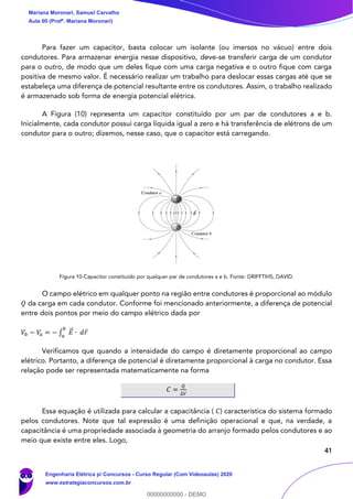 41
Para fazer um capacitor, basta colocar um isolante (ou imersos no vácuo) entre dois
condutores. Para armazenar energia nesse dispositivo, deve-se transferir carga de um condutor
para o outro, de modo que um deles fique com uma carga negativa e o outro fique com carga
positiva de mesmo valor. É necessário realizar um trabalho para deslocar essas cargas até que se
estabeleça uma diferença de potencial resultante entre os condutores. Assim, o trabalho realizado
é armazenado sob forma de energia potencial elétrica.
A Figura (10) representa um capacitor constituído por um par de condutores a e b.
Inicialmente, cada condutor possui carga líquida igual a zero e há transferência de elétrons de um
condutor para o outro; dizemos, nesse caso, que o capacitor está carregando.
Figura 10-Capacitor constituído por qualquer par de condutores a e b. Fonte: GRIFFTIHS, DAVID.
O campo elétrico em qualquer ponto na região entre condutores é proporcional ao módulo
𝑄 da carga em cada condutor. Conforme foi mencionado anteriormente, a diferença de potencial
entre dois pontos por meio do campo elétrico dada por
𝑉𝑏 − 𝑉𝑎 = − ∫ 𝐸⃗ ∙ 𝑑𝑟
𝑏
𝑎
Verificamos que quando a intensidade do campo é diretamente proporcional ao campo
elétrico. Portanto, a diferença de potencial é diretamente proporcional à carga no condutor. Essa
relação pode ser representada matematicamente na forma
𝐶 =
𝑄
∆𝑉
Essa equação é utilizada para calcular a capacitância ( 𝐶) característica do sistema formado
pelos condutores. Note que tal expressão é uma definição operacional e que, na verdade, a
capacitância é uma propriedade associada à geometria do arranjo formado pelos condutores e ao
meio que existe entre eles. Logo,
Mariana Moronari, Samuel Carvalho
Aula 00 (Profª. Mariana Moronari)
Engenharia Elétrica p/ Concursos - Curso Regular (Com Videoaulas) 2020
www.estrategiaconcursos.com.br
0
00000000000 - DEMO
 