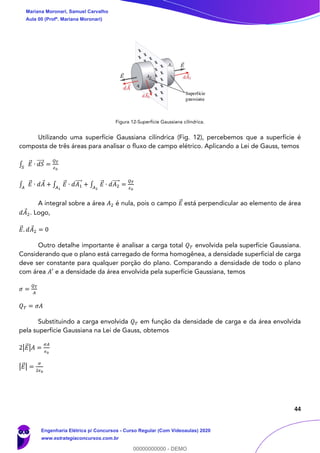44
Figura 12-Superfície Gaussiana cilíndrica.
Utilizando uma superfície Gaussiana cilíndrica (Fig. 12), percebemos que a superfície é
composta de três áreas para analisar o fluxo de campo elétrico. Aplicando a Lei de Gauss, temos
∫ 𝐸⃗ ∙ 𝑑𝑆⃗⃗⃗⃗
𝑆
=
𝑄 𝑇
𝜖0
∫ 𝐸⃗ ∙ 𝑑𝐴𝐴
+ ∫ 𝐸⃗ ∙ 𝑑𝐴1
⃗⃗⃗⃗
𝐴1
+ ∫ 𝐸⃗ ∙ 𝑑𝐴2
⃗⃗⃗⃗
𝐴2
=
𝑄 𝑇
𝜖0
A integral sobre a área 𝐴2 é nula, pois o campo 𝐸⃗ está perpendicular ao elemento de área
𝑑𝐴2. Logo,
𝐸⃗ . 𝑑𝐴2 = 0
Outro detalhe importante é analisar a carga total 𝑄 𝑇 envolvida pela superfície Gaussiana.
Considerando que o plano está carregado de forma homogênea, a densidade superficial de carga
deve ser constante para qualquer porção do plano. Comparando a densidade de todo o plano
com área 𝐴′ e a densidade da área envolvida pela superfície Gaussiana, temos
𝜎 =
𝑄 𝑇
𝐴
𝑄 𝑇 = 𝜎𝐴
Substituindo a carga envolvida 𝑄 𝑇 em função da densidade de carga e da área envolvida
pela superfície Gaussiana na Lei de Gauss, obtemos
2|𝐸⃗ |𝐴 =
𝜎𝐴
𝜖0
|𝐸⃗ | =
𝜎
2𝜖0
Mariana Moronari, Samuel Carvalho
Aula 00 (Profª. Mariana Moronari)
Engenharia Elétrica p/ Concursos - Curso Regular (Com Videoaulas) 2020
www.estrategiaconcursos.com.br
0
00000000000 - DEMO
 