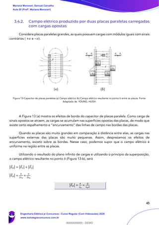 45
3.4.2. Campo elétrico produzido por duas placas paralelas carregadas
com cargas opostas
Considere placas paralelas grandes, as quais possuem cargas com módulos iguais com sinais
contrários ( +𝜎 e −𝜎).
Figura 13-Capacitor de placas paralelas (a) Campo elétrico (b) Campo elétrico resultante no ponto b entre as placas. Fonte:
Adaptado de YOUNG, HUGH.
A Figura 13 (a) mostra os efeitos de borda do capacitor de placas paralela. Como carga de
sinais opostos se atraem, as cargas se acumulam nas superfícies opostas das placas, de modo que
existe certo espalhamento e “encurvamento” das linhas de campo nas bordas das placas.
Quando as placas são muito grandes em comparação à distância entre elas, as cargas nas
superfícies externas das placas são muito pequenas. Assim, desprezamos os efeitos de
encurvamento, exceto sobre as bordas. Nesse caso, podemos supor que o campo elétrico é
uniforme na região entre as placas.
Utilizando o resultado do plano infinito de cargas e utilizando o princípio da superposição,
o campo elétrico resultante no ponto 𝑏 (Figura 13-b), será
|𝐸⃗ 𝑅| = |𝐸⃗1| + |𝐸⃗2|
|𝐸⃗ 𝑅| =
𝜎
2𝜖0
+
𝜎
2𝜖0
|𝐸⃗ 𝑅| =
𝜎
𝜖0
=
𝑄
𝜖0 𝐴
Mariana Moronari, Samuel Carvalho
Aula 00 (Profª. Mariana Moronari)
Engenharia Elétrica p/ Concursos - Curso Regular (Com Videoaulas) 2020
www.estrategiaconcursos.com.br
0
00000000000 - DEMO
 
