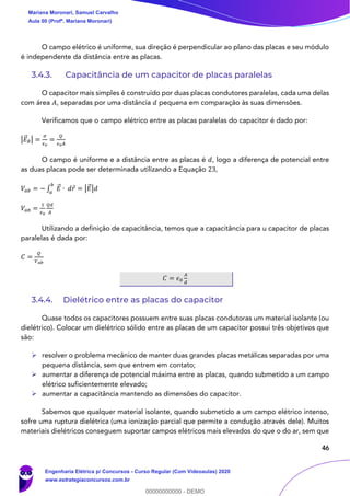 46
O campo elétrico é uniforme, sua direção é perpendicular ao plano das placas e seu módulo
é independente da distância entre as placas.
3.4.3. Capacitância de um capacitor de placas paralelas
O capacitor mais simples é construído por duas placas condutores paralelas, cada uma delas
com área 𝐴, separadas por uma distância 𝑑 pequena em comparação às suas dimensões.
Verificamos que o campo elétrico entre as placas paralelas do capacitor é dado por:
|𝐸⃗ 𝑅| =
𝜎
𝜖0
=
𝑄
𝜖0 𝐴
O campo é uniforme e a distância entre as placas é 𝑑, logo a diferença de potencial entre
as duas placas pode ser determinada utilizando a Equação 23,
𝑉𝑎𝑏 = − ∫ 𝐸⃗ ∙ 𝑑𝑟
𝑏
𝑎
= |𝐸⃗ |𝑑
𝑉𝑎𝑏 =
1
𝜖0
𝑄𝑑
𝐴
Utilizando a definição de capacitância, temos que a capacitância para u capacitor de placas
paralelas é dada por:
𝐶 =
𝑄
𝑉 𝑎𝑏
𝐶 = 𝜖0
𝐴
𝑑
3.4.4. Dielétrico entre as placas do capacitor
Quase todos os capacitores possuem entre suas placas condutoras um material isolante (ou
dielétrico). Colocar um dielétrico sólido entre as placas de um capacitor possui três objetivos que
são:
➢ resolver o problema mecânico de manter duas grandes placas metálicas separadas por uma
pequena distância, sem que entrem em contato;
➢ aumentar a diferença de potencial máxima entre as placas, quando submetido a um campo
elétrico suficientemente elevado;
➢ aumentar a capacitância mantendo as dimensões do capacitor.
Sabemos que qualquer material isolante, quando submetido a um campo elétrico intenso,
sofre uma ruptura dielétrica (uma ionização parcial que permite a condução através dele). Muitos
materiais dielétricos conseguem suportar campos elétricos mais elevados do que o do ar, sem que
Mariana Moronari, Samuel Carvalho
Aula 00 (Profª. Mariana Moronari)
Engenharia Elétrica p/ Concursos - Curso Regular (Com Videoaulas) 2020
www.estrategiaconcursos.com.br
0
00000000000 - DEMO
 