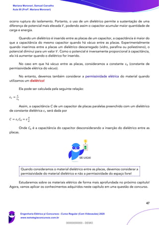 47
ocorra ruptura do isolamento. Portanto, o uso de um dielétrico permite a sustentação de uma
diferença de potencial mais elevada 𝑉, podendo assim o capacitor acumular maior quantidade de
carga e energia.
Quando um dielétrico é inserido entre as placas de um capacitor, a capacitância é maior do
que a capacitância do mesmo capacitor quando há vácuo entre as placas. Experimentalmente
quando inserimos entre a placas um dielétrico descarregado (vidro, parafina ou poliestireno), o
potencial diminui para um valor 𝑉. Como o potencial é inversamente proporcional à capacitância,
ela irá aumentar quando o dielétrico for inserido.
No caso em que há vácuo entre as placas, consideramos a constante 𝜖0 (constante de
permissividade elétrica do vácuo).
No entanto, devemos também considerar a permissividade elétrica do material quando
utilizamos um dielétrico!
Ela pode ser calculada pela seguinte relação:
𝜖 𝑟 =
𝜖
𝜖0
Assim, a capacitância C de um capacitor de placas paralelas preenchido com um dielétrico
de constante dielétrica 𝜖 𝑟 será dada por
𝐶 = 𝜖 𝑟 𝐶0 = 𝜖
𝐴
𝑑
Onde 𝐶0 é a capacitância do capacitor desconsiderando a inserção do dielétrico entre as
placas.
Quando consideramos o material dielétrico entre as placas, devemos considerar a
permissividade do material dielétrico e não a permissividade do espaço livre!
Estudaremos sobre os materiais elétrico de forma mais aprofundada no próximo capítulo!
Agora, vamos aplicar os conhecimentos adquiridos neste capítulo em uma questão de concurso.
Mariana Moronari, Samuel Carvalho
Aula 00 (Profª. Mariana Moronari)
Engenharia Elétrica p/ Concursos - Curso Regular (Com Videoaulas) 2020
www.estrategiaconcursos.com.br
0
00000000000 - DEMO
 