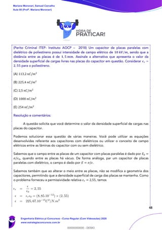 48
(Perito Criminal ITEP- Instituto AOCP – 2018) Um capacitor de placas paralelas com
dielétrico de poliestireno possui intensidade de campo elétrico de 𝟏𝟎 𝒌𝑽/𝒎, sendo que a
distância entre as placas é de 𝟏, 𝟓 𝒎𝒎. Assinale a alternativa que apresenta o valor da
densidade superficial de cargas livres nas placas do capacitor em questão. Considerar 𝝐 𝒓 =
𝟐, 𝟓𝟓 para o poliestireno.
(A) 113,2 𝑛𝐶/𝑚2
(B) 225,4 𝑛𝐶/𝑚2
(C) 2,5 𝑛𝐶/𝑚2
(D) 1000 𝑛𝐶/𝑚2
(E) 254 𝑛𝐶/𝑚2
Resolução e comentários:
A questão solicita que você determine o valor da densidade superficial de cargas nas
placas do capacitor.
Podemos solucionar essa questão de várias maneiras. Você pode utilizar as equações
desenvolvidas referente aos capacitores com dielétricos ou utilizar o conceito de campo
elétricos entre as lâminas do capacitor com ou sem dielétrico.
Sabemos que o campo entre as placas de um capacitor com placas paralelas é dado por 𝐸0 =
𝜎/𝜖0, quando entre as placas há vácuo. De forma análoga, par um capacitor de placas
paralelas com dielétrico, o campo é dado por 𝐸 = 𝜎/𝜖.
Sabemos também que ao alterar o meio entre as placas, não se modifica a geometria dos
capacitores, permitindo que a densidade superficial de carga das placas se mantenha. Como
o problema forneceu a permissividade relativa 𝜖 𝑟 = 2,55, temos
Mariana Moronari, Samuel Carvalho
Aula 00 (Profª. Mariana Moronari)
Engenharia Elétrica p/ Concursos - Curso Regular (Com Videoaulas) 2020
www.estrategiaconcursos.com.br
0
00000000000 - DEMO
 