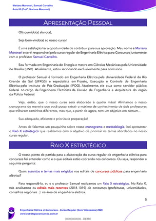 5
APRESENTAÇÃO PESSOAL
Olá querido(a) aluno(a),
Seja bem-vindo(a) ao nosso curso!
É uma satisfação ter a oportunidade de contribuir para sua aprovação. Meu nome é Mariana
Moronari e serei responsável pelo curso regular de Engenharia Elétrica para Concursos juntamente
com o professor Samuel Carvalho.
Sou formada em Engenharia de Energia e mestra em Ciências Mecânicas pela Universidade
de Brasília (UNB). Atualmente, estou lecionando exclusivamente para concursos.
O professor Samuel é formado em Engenharia Elétrica pela Universidade Federal do Rio
Grande do Sul (UFRGS) e especialista em Projeto, Execução e Controle de Engenharia
Elétrica pelo Instituto de Pós-Graduação (IPOG). Atualmente, ele atua como servidor público
federal no cargo de Engenheiro Eletricista da Divisão de Engenharia e Arquitetura do órgão
da Polícia Federal.
Veja, então, que o nosso curso será elaborado à quatro mãos! Alinhamos o nosso
cronograma de maneira que você possa extrair o máximo de conhecimento de dois professores
que trilharam caminhos diferentes, mas que, a partir de agora, tem um objetivo em comum...
Sua adequada, eficiente e priorizada preparação!
Antes de falarmos um pouquinho sobre nosso cronograma e metodologia, irei apresentar
o Raio X estratégico que realizamos com o objetivo de priorizar os temas abordados no nosso
curso regular.
RAIO X ESTRATÉGICO
O nosso ponto de partida para a elaboração do curso regular de engenharia elétrica para
concursos foi entender como e o que editais estão cobrando nos concursos. Ou seja, responder a
seguinte pergunta:
Quais assuntos e temas mais exigidos nos editais de concursos públicos para engenharia
elétrica?
Para respondê-la, eu e o professor Samuel realizamos um Raio X estratégico. No Raio X,
nós analisamos os editais mais recentes (2018-1019) de concursos (prefeituras, universidades,
conselhos regionais...) na área de engenharia elétrica.
Mariana Moronari, Samuel Carvalho
Aula 00 (Profª. Mariana Moronari)
Engenharia Elétrica p/ Concursos - Curso Regular (Com Videoaulas) 2020
www.estrategiaconcursos.com.br
0
00000000000 - DEMO
 