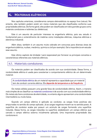 50
4. MATERIAIS ELÉTRICOS
Nos capítulos anteriores, consideramos campos eletrostáticos no espaço livre (vácuo). No
entanto, eles também podem existir em meios materiais que são classificados conforme suas
propriedades elétricas. De forma geral, eles podem ser classificados em dois grandes grupos como
materiais condutores e isolantes (ou dielétricos).
Este é um assunto de particular interesse na engenharia elétrica, pois seu estudo é
fundamental para o entendimento de matérias como instalações elétricas, máquinas elétricas e
eletrônica industrial.
Além disso, também é um assunto muito cobrado em concursos para diversas áreas da
engenharia (elétrica, nuclear, mecânica, química e civil por exemplo). Daí a importância em estudar
esse assunto.
Este último capítulo da Unidade I será responsável por fornecer os principais conceitos e
características referentes aos materiais elétricos.
4.1. Materiais condutores
Os materiais podem ser classificados de acordo com sua condutividade. Dessa forma, a
condutividade elétrica é usada para caracterizar o comportamento elétrico de um determinado
material.
A condutividade elétrica de um material representa a capacidade que um material
tem de conduzir corrente elétrica. Ela depende da temperatura e da frequência.
Os metais sólidos possuem uma grande faixa de condutividade elétrica. Assim, a maneira
mais simples de se classificar os materiais condutores é de acordo com sua condutividade elétrica.
Os metais são bons condutores de eletricidade, no entanto alguns apresentam uma condutividade
intermediária ou muito baixa.
Quando um campo elétrico é aplicado ao condutor, as cargas livres positivas são
empurradas no sentido do campo aplicado. Já as cargas negativas movem-se no sentido posto. A
superfície do condutor acaba por possuir um acúmulo de cargas formando uma superfície
induzida. Dessa forma, as cargas induzidas na superfície estabelecem um campo elétrico que
cancela o campo elétrico externo inicialmente aplicado. Uma importante propriedade dos
condutores é:
Mariana Moronari, Samuel Carvalho
Aula 00 (Profª. Mariana Moronari)
Engenharia Elétrica p/ Concursos - Curso Regular (Com Videoaulas) 2020
www.estrategiaconcursos.com.br
0
00000000000 - DEMO
 