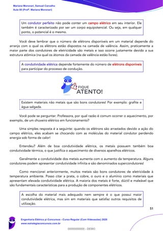 51
Um condutor perfeito não pode conter um campo elétrico em seu interior. Ele
também é caracterizado por ser um corpo equipotencial. Ou seja, em qualquer
ponto, o potencial é o mesmo.
Você deve lembrar que o número de elétrons disponíveis em um material depende do
arranjo com o qual os elétrons estão dispostos na camada de valência. Assim, praticamente a
maior parte dos condutores de eletricidade são metais e isso ocorre justamente devido a sua
estrutura atômica (na qual os átomos da camada de valência estão livres).
A condutividade elétrica depende fortemente do número de elétrons disponíveis
para participar do processo de condução.
Existem materiais não metais que são bons condutores! Por exemplo: grafite e
água salgada.
Você pode se perguntar: Professora, por qual razão é comum ocorrer o aquecimento, por
exemplo, de um chuveiro elétrico em funcionamento?
Uma simples resposta é a seguinte: quando os elétrons são arrastados devido a ação do
campo elétrico, eles acabam se chocando com as moléculas do material condutor perdendo
energia sob forma de calor!
Entendeu? Além de boa condutividade elétrica, os metais possuem também boa
condutividade térmica, o que justifica o aquecimento de diversos aparelhos elétricos.
Geralmente a condutividade dos metais aumenta com o aumento da temperatura. Alguns
condutores podem apresentar condutividade infinita e são denominados supercondutores!
Como mencionei anteriormente, muitos metais são bons condutores de eletricidade à
temperatura ambiente. Posso citar a prata, o cobre, o ouro e o alumínio como materiais que
apresentam elevada condutividade elétrica. A maioria dos metais é forte, dúctil e maleável que
são fundamentais características para a produção de componentes elétricos.
A escolha do material mais adequado nem sempre é o que possui maior
condutividade elétrica, mas sim em materiais que satisfaz outros requisitos de
utilização.
Mariana Moronari, Samuel Carvalho
Aula 00 (Profª. Mariana Moronari)
Engenharia Elétrica p/ Concursos - Curso Regular (Com Videoaulas) 2020
www.estrategiaconcursos.com.br
0
00000000000 - DEMO
 