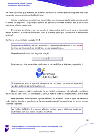 53
um valor específico que depende do material. Assim que o nível de tensão ultrapassa este valor,
o material torna-se condutor de eletricidade.
Volto a ressaltar que um dielétrico submetido a uma tensão será polarizado, comportando-
se como um capacitor. As principais formas de polarização destes materiais são a polarização
eletrônica, dipolar e estrutural.
De maneira simplória e sem aprofundar a nossa análise sobre a estrutura e polarização
destes materiais, a ausência de elétrons livres é o motivo pelo qual um material é denominado
isolante!
Conforme foi comentado na seção 3.4.4,
A constante dielétrica de um material (ou permissividade relativa) 𝜖 𝑟 é a razão
entre a permissividade do dielétrico 𝜖 e a do espaço livre 𝜖0.
Ela pode ser calculada pela seguinte relação:
𝜖 𝑟 =
𝜖
𝜖0
Para o espaço livre e materiais condutores, a permeabilidade relativa 𝜖 𝑟 equivale a 1.
É importante lembrar que sob determinadas condições, os materiais isolantes
podem se tornar condutores elétricos!
Quando o campo elétrico no interior de um dielétrico atinge um valor elevado, os elétrons
das moléculas começam a ser arrancados e, assim, o material se torna um condutor de eletricidade.
Esse fenômeno é denominado ruptura dielétrica do material. Todos os tipos de dielétricos
estão sujeitos à ruptura, que depende da natureza do material, temperatura e do tempo em que
o campo é aplicado.
A rigidez dielétrica é o campo elétrico máximo que o dielétrico pode ser
submetido sem que ocorra a ruptura dielétrica.
Mariana Moronari, Samuel Carvalho
Aula 00 (Profª. Mariana Moronari)
Engenharia Elétrica p/ Concursos - Curso Regular (Com Videoaulas) 2020
www.estrategiaconcursos.com.br
0
00000000000 - DEMO
 