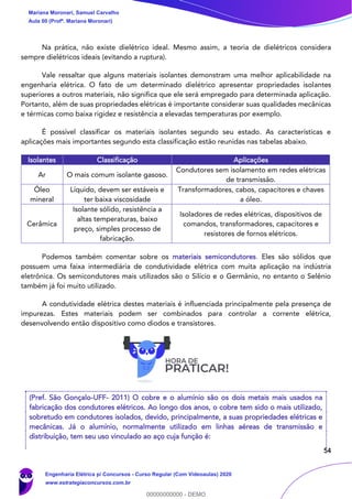54
Na prática, não existe dielétrico ideal. Mesmo assim, a teoria de dielétricos considera
sempre dielétricos ideais (evitando a ruptura).
Vale ressaltar que alguns materiais isolantes demonstram uma melhor aplicabilidade na
engenharia elétrica. O fato de um determinado dielétrico apresentar propriedades isolantes
superiores a outros materiais, não significa que ele será empregado para determinada aplicação.
Portanto, além de suas propriedades elétricas é importante considerar suas qualidades mecânicas
e térmicas como baixa rigidez e resistência a elevadas temperaturas por exemplo.
É possível classificar os materiais isolantes segundo seu estado. As características e
aplicações mais importantes segundo esta classificação estão reunidas nas tabelas abaixo.
Isolantes Classificação Aplicações
Ar O mais comum isolante gasoso.
Condutores sem isolamento em redes elétricas
de transmissão.
Óleo
mineral
Líquido, devem ser estáveis e
ter baixa viscosidade
Transformadores, cabos, capacitores e chaves
a óleo.
Cerâmica
Isolante sólido, resistência a
altas temperaturas, baixo
preço, simples processo de
fabricação.
Isoladores de redes elétricas, dispositivos de
comandos, transformadores, capacitores e
resistores de fornos elétricos.
Podemos também comentar sobre os materiais semicondutores. Eles são sólidos que
possuem uma faixa intermediária de condutividade elétrica com muita aplicação na indústria
eletrônica. Os semicondutores mais utilizados são o Silício e o Germânio, no entanto o Selênio
também já foi muito utilizado.
A condutividade elétrica destes materiais é influenciada principalmente pela presença de
impurezas. Estes materiais podem ser combinados para controlar a corrente elétrica,
desenvolvendo então dispositivo como diodos e transistores.
(Pref. São Gonçalo-UFF- 2011) O cobre e o alumínio são os dois metais mais usados na
fabricação dos condutores elétricos. Ao longo dos anos, o cobre tem sido o mais utilizado,
sobretudo em condutores isolados, devido, principalmente, a suas propriedades elétricas e
mecânicas. Já o alumínio, normalmente utilizado em linhas aéreas de transmissão e
distribuição, tem seu uso vinculado ao aço cuja função é:
Mariana Moronari, Samuel Carvalho
Aula 00 (Profª. Mariana Moronari)
Engenharia Elétrica p/ Concursos - Curso Regular (Com Videoaulas) 2020
www.estrategiaconcursos.com.br
0
00000000000 - DEMO
 