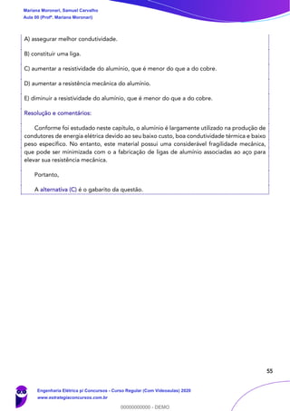 55
A) assegurar melhor condutividade.
B) constituir uma liga.
C) aumentar a resistividade do alumínio, que é menor do que a do cobre.
D) aumentar a resistência mecânica do alumínio.
E) diminuir a resistividade do alumínio, que é menor do que a do cobre.
Resolução e comentários:
Conforme foi estudado neste capítulo, o alumínio é largamente utilizado na produção de
condutores de energia elétrica devido ao seu baixo custo, boa condutividade térmica e baixo
peso específico. No entanto, este material possui uma considerável fragilidade mecânica,
que pode ser minimizada com o a fabricação de ligas de alumínio associadas ao aço para
elevar sua resistência mecânica.
Portanto,
A alternativa (C) é o gabarito da questão.
Mariana Moronari, Samuel Carvalho
Aula 00 (Profª. Mariana Moronari)
Engenharia Elétrica p/ Concursos - Curso Regular (Com Videoaulas) 2020
www.estrategiaconcursos.com.br
0
00000000000 - DEMO
 