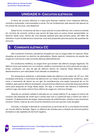 56
UNIDADE II- CIRCUITOS ELÉTRICOS
A teoria de circuitos elétricos é a base para diversas matérias como máquinas elétricas,
controle e automação, instrumentação e outras. Por ser fundamental, este assunto não apenas cai
em provas de concurso, mas despenca!
Dessa forma, iniciaremos de fato a nossa aula de circuitos elétricos com a teoria envolvida
em circuitos de corrente contínua que servirá de base para os outros temas apresentados no
decorrer deste curso. Vamos dar uma atenção especial para esta primeira parte, ok? Além de
relembrar muitos fundamentos e teoremas, você será preparado para boa parte das questões de
concurso.
5. CORRENTE ELÉTRICA CC
Até o presente momento, estudamos situações em que as cargas estão em repouso. Estas
situações se encontram no domínio da eletrostática. Neste capítulo, trataremos do estudo das
cargas em movimento e das correntes elétricas (eletrodinâmica).
Em condutores metálicos, as cargas livres que existem são elétrons (cargas negativas). Os
elétrons livres que existem em um condutor metálico movimentam-se como partículas em gás e,
então, constituem um tipo de gás de elétrons dentro do material. Esses elétrons oscilam
aleatoriamente e com velocidade muito elevada na substância.
Em temperatura ambiente, a velocidade média dos elétrons é da ordem de 106
𝑚/𝑠. Sob
condições ordinárias, o movimento de elétrons em um metal é completamente randômico, assim
como o movimento de átomo em um gás. Se considerarmos uma seção transversal de um fio
metálico, pelo qual os elétrons atravessam, encontraremos elétrons se movendo tanto para direita
como para esquerda ao longo dessa seção. Ou seja, o movimento dos elétrons é totalmente
caótico! Logo não existe nenhum fluxo efetivo de cargas em nenhuma direção.
Quando um condutor isolado é colocado em um campo elétrico 𝐸⃗ , as cargas no interior do
condutor são dispostas de modo que o campo seja nulo e o potencial seja o mesmo em todo o
condutor. O deslocamento de cargas, nesse processo de redistribuição, constitui o que chamamos
corrente. Porém, trata-se de uma corrente transitória (uma vez que tem curta duração).
Contudo, a situação é alterada se conectarmos os terminais do fio a uma bateria formando
um circuito elétrico fechado. Agora, os elétrons são atraídos para a direção do terminal positivo
da bateria e são repelidos do terminal negativo.
Mariana Moronari, Samuel Carvalho
Aula 00 (Profª. Mariana Moronari)
Engenharia Elétrica p/ Concursos - Curso Regular (Com Videoaulas) 2020
www.estrategiaconcursos.com.br
0
00000000000 - DEMO
 