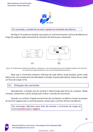 57
Por convenção, o sentido da corrente é oposto ao movimento dos elétrons.
Na Figura 14, podemos visualizar que existe um movimento líquido contínuo de elétrons ao
longo de qualquer seção transversal do condutor (da direita para a esquerda).
Figura 14- (a) Movimento aleatório dos elétrons, resultando e, uma corte líquida igual a zero; (b) Bateria ligada aos terminais de
um condutor de seção transversal A, com corrente líquida diferente de zero.
Note que o movimento aleatório individual de cada elétron ainda persiste, porém cada
elétron tem uma componente de velocidade na direção imposta pela bateria. Dessa forma, existe
um fluxo de cargas no fio.
5.1. Direção da corrente
Naturalmente, a direção real da corrente é determinada pela forma do condutor. Neste
contexto, utilizaremos o termo direção para indicar o sentido de movimento.
Quando um condutor é ligado aos terminais de uma bateria, os elétrons movem-se sempre
do terminal negativo para o terminal positivo, sendo esse o caminho de fluxo de elétrons.
Por convenção, definimos como fluxo de corrente o movimento de cargas do
terminal positivo para o negativo.
Mariana Moronari, Samuel Carvalho
Aula 00 (Profª. Mariana Moronari)
Engenharia Elétrica p/ Concursos - Curso Regular (Com Videoaulas) 2020
www.estrategiaconcursos.com.br
0
00000000000 - DEMO
 