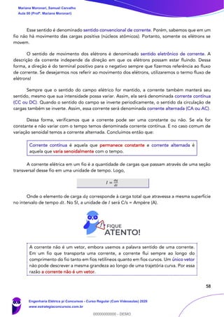 58
Esse sentido é denominado sentido convencional de corrente. Porém, sabemos que em um
fio não há movimento das cargas positiva (núcleos atômicos). Portanto, somente os elétrons se
movem.
O sentido de movimento dos elétrons é denominado sentido eletrônico de corrente. A
descrição da corrente independe da direção em que os elétrons possam estar fluindo. Dessa
forma, a direção é do terminal positivo para o negativo sempre que fizermos referência ao fluxo
de corrente. Se desejarmos nos referir ao movimento dos elétrons, utilizaremos o termo fluxo de
elétrons!
Sempre que o sentido do campo elétrico for mantido, a corrente também manterá seu
sentido, mesmo que sua intensidade possa variar. Assim, ela será denominada corrente contínua
(CC ou DC). Quando o sentido do campo se inverte periodicamente, o sentido da circulação de
cargas também se inverte. Assim, essa corrente será denominada corrente alternada (CA ou AC).
Dessa forma, verificamos que a corrente pode ser uma constante ou não. Se ela for
constante e não variar com o tempo temos denominada corrente contínua. E no caso comum de
variação senoidal temos a corrente alternada. Concluímos então que:
Corrente contínua é aquela que permanece constante e corrente alternada é
aquela que varia senoidalmente com o tempo.
A corrente elétrica em um fio é a quantidade de cargas que passam através de uma seção
transversal desse fio em uma unidade de tempo. Logo,
𝐼 =
𝑑𝑞
𝑑𝑡
Onde o elemento de carga 𝑑𝑞 corresponde à carga total que atravessa a mesma superfície
no intervalo de tempo 𝑑𝑡. No SI, a unidade de 𝐼 será C/s = Ampère (A).
A corrente não é um vetor, embora usemos a palavra sentido de uma corrente.
Em um fio que transporta uma corrente, a corrente flui sempre ao longo do
comprimento do fio tanto em fios retilíneos quanto em fios curvos. Um único vetor
não pode descrever a mesma grandeza ao longo de uma trajetória curva. Por essa
razão a corrente não é um vetor.
Mariana Moronari, Samuel Carvalho
Aula 00 (Profª. Mariana Moronari)
Engenharia Elétrica p/ Concursos - Curso Regular (Com Videoaulas) 2020
www.estrategiaconcursos.com.br
0
00000000000 - DEMO
 