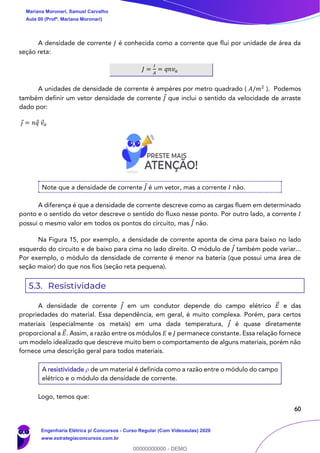 60
A densidade de corrente 𝐽 é conhecida como a corrente que flui por unidade de área da
seção reta:
𝐽 =
𝐼
𝐴
= 𝑞𝑛𝑣 𝑎
A unidades de densidade de corrente é ampères por metro quadrado ( 𝐴/𝑚2
). Podemos
também definir um vetor densidade de corrente 𝐽 que inclui o sentido da velocidade de arraste
dado por:
𝑗 = 𝑛𝑞 𝑣 𝑎
Note que a densidade de corrente 𝐽 é um vetor, mas a corrente 𝐼 não.
A diferença é que a densidade de corrente descreve como as cargas fluem em determinado
ponto e o sentido do vetor descreve o sentido do fluxo nesse ponto. Por outro lado, a corrente 𝐼
possui o mesmo valor em todos os pontos do circuito, mas 𝐽 não.
Na Figura 15, por exemplo, a densidade de corrente aponta de cima para baixo no lado
esquerdo do circuito e de baixo para cima no lado direito. O módulo de 𝐽 também pode variar...
Por exemplo, o módulo da densidade de corrente é menor na bateria (que possui uma área de
seção maior) do que nos fios (seção reta pequena).
5.3. Resistividade
A densidade de corrente 𝐽 em um condutor depende do campo elétrico 𝐸⃗ e das
propriedades do material. Essa dependência, em geral, é muito complexa. Porém, para certos
materiais (especialmente os metais) em uma dada temperatura, 𝐽 é quase diretamente
proporcional a 𝐸⃗ . Assim, a razão entre os módulos 𝐸 e 𝐽 permanece constante. Essa relação fornece
um modelo idealizado que descreve muito bem o comportamento de alguns materiais, porém não
fornece uma descrição geral para todos materiais.
A resistividade 𝜌 de um material é definida como a razão entre o módulo do campo
elétrico e o módulo da densidade de corrente.
Logo, temos que:
Mariana Moronari, Samuel Carvalho
Aula 00 (Profª. Mariana Moronari)
Engenharia Elétrica p/ Concursos - Curso Regular (Com Videoaulas) 2020
www.estrategiaconcursos.com.br
0
00000000000 - DEMO
 