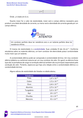 61
𝜌 =
𝐸
𝐽
Onde 𝜌 é dado em Ω. 𝑚.
Quanto maior for o valor da resistividade, maior será o campo elétrico necessário para
produzir uma dada densidade de corrente, ou menor será a densidade de corrente gerada por um
campo elétrico.
Um condutor perfeito deve ter resistência zero e um isolante perfeito deve ter
resistência infinita.
O inverso da resistividade é a condutividade. Suas unidades SI são (Ω. 𝑚)−1
. Conforme
estudamos sobre os materiais elétricos, um bom condutor de eletricidade possui condutividade
muito maior que um isolante.
A condutividade elétrica pode ser comparada à condutividade térmica. Um mau condutor
elétrico (plástico ou cerâmica) costuma ser um mau condutor de calor. Em geral, os elétrons livres
(que são os portadores de carga na condução elétrica) também são os principais responsáveis pela
condução de calor. Portanto, espera-se que haja uma relação entre a condutividade elétrica e a
condutividade térmica.
Alguns valores de resistividade são listados na tabela abaixo.
Substância 𝝆(𝛀. 𝒎)
Prata 1,47 × 10−8
Cobre 1,72 × 10−8
Ouro 2,44 × 10−8
Alumínio 2,75 × 10−8
Tungstênio 5,25 × 10−8
Aço 20 × 10−8
Chumbo 22 × 10−8
Mercúrio 95 × 10−8
Mariana Moronari, Samuel Carvalho
Aula 00 (Profª. Mariana Moronari)
Engenharia Elétrica p/ Concursos - Curso Regular (Com Videoaulas) 2020
www.estrategiaconcursos.com.br
0
00000000000 - DEMO
 