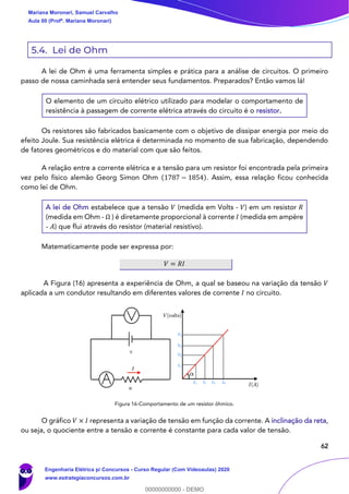 62
5.4. Lei de Ohm
A lei de Ohm é uma ferramenta simples e prática para a análise de circuitos. O primeiro
passo de nossa caminhada será entender seus fundamentos. Preparados? Então vamos lá!
O elemento de um circuito elétrico utilizado para modelar o comportamento de
resistência à passagem de corrente elétrica através do circuito é o resistor.
Os resistores são fabricados basicamente com o objetivo de dissipar energia por meio do
efeito Joule. Sua resistência elétrica é determinada no momento de sua fabricação, dependendo
de fatores geométricos e do material com que são feitos.
A relação entre a corrente elétrica e a tensão para um resistor foi encontrada pela primeira
vez pelo físico alemão Georg Simon Ohm (1787 − 1854). Assim, essa relação ficou conhecida
como lei de Ohm.
A lei de Ohm estabelece que a tensão 𝑉 (medida em Volts - 𝑉) em um resistor 𝑅
(medida em Ohm - Ω ) é diretamente proporcional à corrente 𝐼 (medida em ampère
- 𝐴) que flui através do resistor (material resistivo).
Matematicamente pode ser expressa por:
𝑉 = 𝑅𝐼
A Figura (16) apresenta a experiência de Ohm, a qual se baseou na variação da tensão 𝑉
aplicada a um condutor resultando em diferentes valores de corrente 𝐼 no circuito.
Figura 16-Comportamento de um resistor ôhmico.
O gráfico 𝑉 × 𝐼 representa a variação de tensão em função da corrente. A inclinação da reta,
ou seja, o quociente entre a tensão e corrente é constante para cada valor de tensão.
Mariana Moronari, Samuel Carvalho
Aula 00 (Profª. Mariana Moronari)
Engenharia Elétrica p/ Concursos - Curso Regular (Com Videoaulas) 2020
www.estrategiaconcursos.com.br
0
00000000000 - DEMO
 