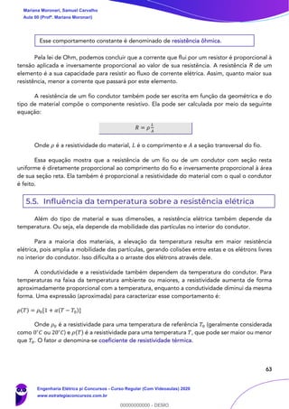 63
Esse comportamento constante é denominado de resistência ôhmica.
Pela lei de Ohm, podemos concluir que a corrente que flui por um resistor é proporcional à
tensão aplicada e inversamente proporcional ao valor de sua resistência. A resistência R de um
elemento é a sua capacidade para resistir ao fluxo de corrente elétrica. Assim, quanto maior sua
resistência, menor a corrente que passará por este elemento.
A resistência de um fio condutor também pode ser escrita em função da geométrica e do
tipo de material compõe o componente resistivo. Ela pode ser calculada por meio da seguinte
equação:
𝑅 = 𝜌
𝐿
𝐴
Onde 𝜌 é a resistividade do material, 𝐿 é o comprimento e 𝐴 a seção transversal do fio.
Essa equação mostra que a resistência de um fio ou de um condutor com seção resta
uniforme é diretamente proporcional ao comprimento do fio e inversamente proporcional à área
de sua seção reta. Ela também é proporcional a resistividade do material com o qual o condutor
é feito.
5.5. Influência da temperatura sobre a resistência elétrica
Além do tipo de material e suas dimensões, a resistência elétrica também depende da
temperatura. Ou seja, ela depende da mobilidade das partículas no interior do condutor.
Para a maioria dos materiais, a elevação da temperatura resulta em maior resistência
elétrica, pois amplia a mobilidade das partículas, gerando colisões entre estas e os elétrons livres
no interior do condutor. Isso dificulta a o arraste dos elétrons através dele.
A condutividade e a resistividade também dependem da temperatura do condutor. Para
temperaturas na faixa da temperatura ambiente ou maiores, a resistividade aumenta de forma
aproximadamente proporcional com a temperatura, enquanto a condutividade diminui da mesma
forma. Uma expressão (aproximada) para caracterizar esse comportamento é:
𝜌(𝑇) = 𝜌0[1 + 𝛼(𝑇 − 𝑇0)]
Onde 𝜌0 é a resistividade para uma temperatura de referência 𝑇0 (geralmente considerada
como 0∘
𝐶 ou 20∘
𝐶) e 𝜌(𝑇) é a resistividade para uma temperatura 𝑇, que pode ser maior ou menor
que 𝑇0. O fator 𝛼 denomina-se coeficiente de resistividade térmica.
Mariana Moronari, Samuel Carvalho
Aula 00 (Profª. Mariana Moronari)
Engenharia Elétrica p/ Concursos - Curso Regular (Com Videoaulas) 2020
www.estrategiaconcursos.com.br
0
00000000000 - DEMO
 