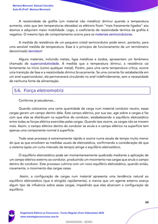 64
A resistividade da grafita (um material não metálico) diminui quando a temperatura
aumenta, visto que (em temperaturas elevadas) os elétrons ficam “mais fracamente ligados” aos
átomos e adquirem maior mobilidade. Logo, o coeficiente de resistividade térmica da grafita é
negativo. O mesmo tipo de comportamento ocorre para os materiais semicondutores.
A medida da resistência de um pequeno cristal semicondutor pode servir, portanto, para
uma sensível medida de temperatura. Esse é o princípio de funcionamento de um termômetro
denominado termistor!
Alguns materiais, incluindo metais, ligas metálicas e óxidos, apresentam um fenômeno
chamado de supercondutividade. À medida que a temperatura diminui, a resistência cai
lentamente no início (como qualquer metal). Porém, para uma certa temperatura crítica, ocorre
uma transição de fase e a resistividade diminui bruscamente. Se uma corrente for estabelecida em
um anel supercondutor, ela permanecerá circulando no anel indefinidamente, sem a necessidade
de nenhuma fonte de alimentação.
5.6. Força eletromotriz
Conforme já estudamos...
Quando colocamos uma certa quantidade de carga num material condutor neutro, essas
cargas geram um campo dentro dele. Este campo elétrico, por sua vez, age sobre a cargas e faz
com que elas se distribuam na superfície do condutor, estabelecendo o equilíbrio eletrostático
entre todas as forças elétrica exercidas pelas cargas. Quando isso ocorre, as cargas não se movem
mais. Assim, o campo elétrico dentro do condutor se anula e o campo elétrico na superfície tem
apenas uma componente normal à superfície.
Todo esse processo é extremamente rápido e ocorre numa escala de tempo muito menor
do que as que envolvem as medidas usuais de eletrostática, confirmando a consideração de que
o sistema (após um curto intervalo de tempo) atinge o equilíbrio eletrostático.
O equilíbrio eletrostático pode ser momentaneamente quebrado mediante a aplicação de
um campo elétrico externo ao condutor, produzindo um movimento nas cargas que anula o campo
dentro do condutor. Este processo culmina com um novo equilíbrio eletrostático, quando então,
novamente, o movimento das cargas cessa.
Assim, a configuração de cargas num material apresenta uma tendência natural ao
equilíbrio eletrostático (que é atingido rapidamente), a menos que um agente externo exerça
algum tipo de influência sobre essas cargas, impedindo que elas alcancem a configuração de
equilíbrio.
Mariana Moronari, Samuel Carvalho
Aula 00 (Profª. Mariana Moronari)
Engenharia Elétrica p/ Concursos - Curso Regular (Com Videoaulas) 2020
www.estrategiaconcursos.com.br
0
00000000000 - DEMO
 