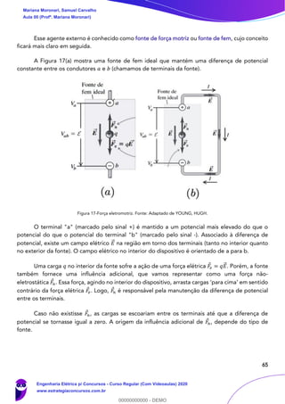 65
Esse agente externo é conhecido como fonte de força motriz ou fonte de fem, cujo conceito
ficará mais claro em seguida.
A Figura 17(a) mostra uma fonte de fem ideal que mantém uma diferença de potencial
constante entre os condutores 𝑎 e 𝑏 (chamamos de terminais da fonte).
Figura 17-Força eletromotriz. Fonte: Adaptado de YOUNG, HUGH.
O terminal "a" (marcado pelo sinal +) é mantido a um potencial mais elevado do que o
potencial do que o potencial do terminal "b" (marcado pelo sinal -). Associado à diferença de
potencial, existe um campo elétrico 𝐸⃗ na região em torno dos terminais (tanto no interior quanto
no exterior da fonte). O campo elétrico no interior do dispositivo é orientado de a para b.
Uma carga 𝑞 no interior da fonte sofre a ação de uma força elétrica 𝐹𝑒 = 𝑞𝐸⃗ . Porém, a fonte
também fornece uma influência adicional, que vamos representar como uma força não-
eletrostática 𝐹𝑛. Essa força, agindo no interior do dispositivo, arrasta cargas ‘para cima’ em sentido
contrário da força elétrica 𝐹𝑒. Logo, 𝐹𝑛 é responsável pela manutenção da diferença de potencial
entre os terminais.
Caso não existisse 𝐹𝑛, as cargas se escoariam entre os terminais até que a diferença de
potencial se tornasse igual a zero. A origem da influência adicional de 𝐹𝑛, depende do tipo de
fonte.
Mariana Moronari, Samuel Carvalho
Aula 00 (Profª. Mariana Moronari)
Engenharia Elétrica p/ Concursos - Curso Regular (Com Videoaulas) 2020
www.estrategiaconcursos.com.br
0
00000000000 - DEMO
 