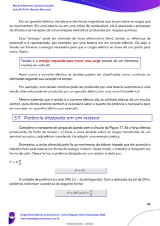 66
Em um gerador elétrico, ela decorre das forças magnéticas que atuam sobre as cargas que
se movimentam. Em uma bateria ou em uma célula de combustível, ela é associada a processos
de difusão e às variações de concentrações eletrolítica produzidas por reações químicas.
Essa "energia" pode ser chamada de força eletromotriz (fem), tensão ou diferença de
potencial e é representada, por exemplo, por uma bateria em um circuito elétrico. Ou seja, a
tensão vai fornecer a energia necessária para que a cargas elétrica se mova de um ponto para
outro. Assim,
Tensão é a energia requerida para mover uma carga através de um elemento,
medida em volts (V).
Assim como a corrente elétrica, as tensões podem ser classificadas como contínuas ou
alternadas segundo sua variação no tempo.
Por exemplo, uma tensão contínua pode ser produzida por uma bateria automotiva e uma
tensão alternada pode ser produzida por um gerador elétrico em uma usina hidroelétrica!
Mesmo sabendo que a tensão e a corrente elétrica são as variáveis básicas de um circuito
elétrico, para efeitos práticos também é necessário saber o quanto de potência é necessário pare
se manusear um aparelho elétrico por exemplo.
5.7. Potência dissipada em um resistor
Considere o transporte de cargas de acordo com o circuito da Figura 17. Se a força elétrica
proveniente da fonte de tensão ( 𝑉) fosse a única atuante sobre as cargas transferidas de um
terminal ao outro, cada elétron transferido iria adquirir uma energia cinética.
Entretanto, o atrito oferecido pelo fio ao movimento do elétron impede que ele acumule o
trabalho feito pela bateria em forma de energia cinética. Desse modo, o trabalho é dissipado em
forma de calor. Dessa forma, a potência dissipada em um resistor é dada por:
𝑃 = 𝑉
∆𝑞
∆𝑡
𝑃 = 𝑉𝐼
A unidade de potência é o watt (W)( 𝐽/𝑠 – Joule/segundo). Com a aplicação da Lei de Ohm,
podemos reescrever a potência da seguinte forma:
𝑃 = 𝑅𝐼2
ou 𝑃 =
𝑉2
𝑅
Mariana Moronari, Samuel Carvalho
Aula 00 (Profª. Mariana Moronari)
Engenharia Elétrica p/ Concursos - Curso Regular (Com Videoaulas) 2020
www.estrategiaconcursos.com.br
0
00000000000 - DEMO
 