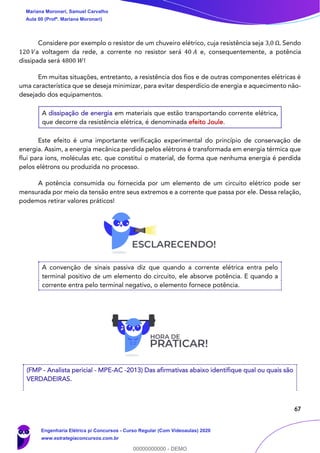 67
Considere por exemplo o resistor de um chuveiro elétrico, cuja resistência seja 3,0 Ω. Sendo
120 𝑉a voltagem da rede, a corrente no resistor será 40 𝐴 e, consequentemente, a potência
dissipada será 4800 𝑊!
Em muitas situações, entretanto, a resistência dos fios e de outras componentes elétricas é
uma característica que se deseja minimizar, para evitar desperdício de energia e aquecimento não-
desejado dos equipamentos.
A dissipação de energia em materiais que estão transportando corrente elétrica,
que decorre da resistência elétrica, é denominada efeito Joule.
Este efeito é uma importante verificação experimental do princípio de conservação de
energia. Assim, a energia mecânica perdida pelos elétrons é transformada em energia térmica que
flui para íons, moléculas etc. que constitui o material, de forma que nenhuma energia é perdida
pelos elétrons ou produzida no processo.
A potência consumida ou fornecida por um elemento de um circuito elétrico pode ser
mensurada por meio da tensão entre seus extremos e a corrente que passa por ele. Dessa relação,
podemos retirar valores práticos!
A convenção de sinais passiva diz que quando a corrente elétrica entra pelo
terminal positivo de um elemento do circuito, ele absorve potência. E quando a
corrente entra pelo terminal negativo, o elemento fornece potência.
(FMP - Analista pericial - MPE-AC -2013) Das afirmativas abaixo identifique qual ou quais são
VERDADEIRAS.
Mariana Moronari, Samuel Carvalho
Aula 00 (Profª. Mariana Moronari)
Engenharia Elétrica p/ Concursos - Curso Regular (Com Videoaulas) 2020
www.estrategiaconcursos.com.br
0
00000000000 - DEMO
==0==
 