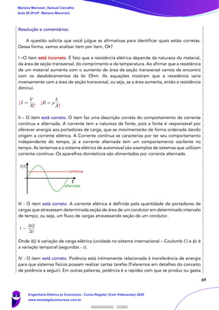 69
Resolução e comentários:
A questão solicita que você julgue as afirmativas para identificar quais estão corretas.
Dessa forma, vamos analisar item por item, Ok?
I –O item está incorreto. É fato que a resistência elétrica depende da natureza do material,
da área de seção transversal, do comprimento e da temperatura. Ao afirmar que a resistência
de um material aumenta com o aumento de área da seção transversal vamos de encontro
com os desdobramentos da lei Ohm. As equações mostram que a resistência varia
inversamente com a área de seção transversal, ou seja, se a área aumenta, então a resistência
diminui.
II – O item está correto. O item faz uma descrição correta do comportamento da corrente
contínua e alternada. A corrente tem a natureza da fonte, pois a fonte é responsável por
oferecer energia aos portadores de carga, que se movimentarão de forma ordenada dando
origem a corrente elétrica. A Corrente contínua se caracteriza por ter seu comportamento
independente do tempo, já a corrente alternada tem um comportamento oscilante no
tempo. As lanternas e o sistema elétrico de automóvel são exemplos de sistemas que utilizam
corrente contínua. Os aparelhos domésticos são alimentados por corrente alternada.
III - O item está correto. A corrente elétrica é definida pela quantidade de portadores de
cargas que atravessam determinada seção de área de um condutor em determinado intervalo
de tempo, ou seja, um fluxo de cargas atravessando seção de um condutor.
Onde Δ𝑄 é variação de carga elétrica (unidade no sistema internacional – Coulomb 𝐶) e Δ𝑡 é
a variação temporal (segundos - 𝑠).
IV - O item está correto. Potência está intimamente relacionada à transferência de energia
para que sistemas físicos possam realizar certas tarefas (Falaremos em detalhes do conceito
de potência a seguir). Em outras palavras, potência é a rapidez com que se produz ou gasta
Mariana Moronari, Samuel Carvalho
Aula 00 (Profª. Mariana Moronari)
Engenharia Elétrica p/ Concursos - Curso Regular (Com Videoaulas) 2020
www.estrategiaconcursos.com.br
0
00000000000 - DEMO
 