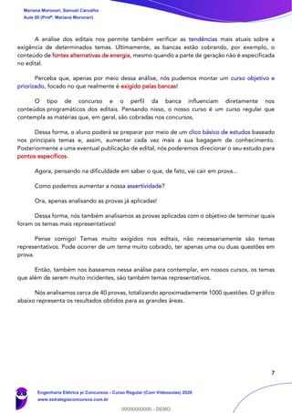 7
A análise dos editais nos permite também verificar as tendências mais atuais sobre a
exigência de determinados temas. Ultimamente, as bancas estão cobrando, por exemplo, o
conteúdo de fontes alternativas de energia, mesmo quando a parte de geração não é especificada
no edital.
Perceba que, apenas por meio dessa análise, nós pudemos montar um curso objetivo e
priorizado, focado no que realmente é exigido pelas bancas!
O tipo de concurso e o perfil da banca influenciam diretamente nos
conteúdos programáticos dos editais. Pensando nisso, o nosso curso é um curso regular que
contempla as matérias que, em geral, são cobradas nos concursos.
Dessa forma, o aluno poderá se preparar por meio de um clico básico de estudos baseado
nos principais temas e, assim, aumentar cada vez mais a sua bagagem de conhecimento.
Posteriormente a uma eventual publicação de edital, nós poderemos direcionar o seu estudo para
pontos específicos.
Agora, pensando na dificuldade em saber o que, de fato, vai cair em prova...
Como podemos aumentar a nossa assertividade?
Ora, apenas analisando as provas já aplicadas!
Dessa forma, nós também analisamos as provas aplicadas com o objetivo de terminar quais
foram os temas mais representativos!
Pense comigo! Temas muito exigidos nos editais, não necessariamente são temas
representativos. Pode ocorrer de um tema muito cobrado, ter apenas uma ou duas questões em
prova.
Então, também nos baseamos nessa análise para contemplar, em nossos cursos, os temas
que além de serem muito incidentes, são também temas representativos.
Nós analisamos cerca de 40 provas, totalizando aproximadamente 1000 questões. O gráfico
abaixo representa os resultados obtidos para as grandes áreas.
Mariana Moronari, Samuel Carvalho
Aula 00 (Profª. Mariana Moronari)
Engenharia Elétrica p/ Concursos - Curso Regular (Com Videoaulas) 2020
www.estrategiaconcursos.com.br
0
00000000000 - DEMO
 
