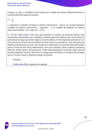 70
energia, ou seja, a transferência de energia por unidade de tempo. Matematicamente é
representada pela seguinte equação:
𝜏 representa o trabalho (unidade no sistema internacional – Joule 𝐽), Δ𝑡 variação temporal
(unidade no sistema internacional – segundos - 𝑠). A unidade de potência no sistema
internacional (Watts – 𝑊), onde 1𝑊 = 1 𝐽/1𝑠.
V - O item está correto. Este item está perfeito! A variação do potencial elétrico está
intimamente relacionada com o trabalho realizado pela força elétrica para movimentar os
portadores de carga que darão origem à corrente elétrica. A informação do potencial em um
único ponto do circuito não tem relevância física, porém sua variação é o que chamamos de
diferença de potencial ou d.d.p. Os circuitos por onde passa uma corrente estacionária deve
possuir fontes de fem (força eletromotriz), como por exemplo, pilhas, baterias, geradores
elétricos, células solares, termopares etc. Todos esses dispositivos convertem algum tipo de
energia (mecânica, química, térmica) em energia potencial elétrica e transfere essa energia
para o circuito no qual o dispositivo esteja conectado.
Portanto,
A alternativa (B) é o gabarito da questão.
Mariana Moronari, Samuel Carvalho
Aula 00 (Profª. Mariana Moronari)
Engenharia Elétrica p/ Concursos - Curso Regular (Com Videoaulas) 2020
www.estrategiaconcursos.com.br
0
00000000000 - DEMO
 