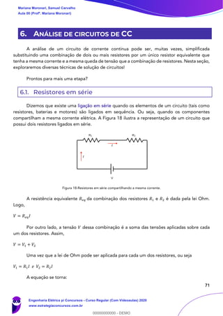 71
6. ANÁLISE DE CIRCUITOS DE CC
A análise de um circuito de corrente contínua pode ser, muitas vezes, simplificada
substituindo uma combinação de dois ou mais resistores por um único resistor equivalente que
tenha a mesma corrente e a mesma queda de tensão que a combinação de resistores. Nesta seção,
exploraremos diversas técnicas de solução de circuitos!
Prontos para mais uma etapa?
6.1. Resistores em série
Dizemos que existe uma ligação em série quando os elementos de um circuito (tais como
resistores, baterias e motores) são ligados em sequência. Ou seja, quando os componentes
compartilham a mesma corrente elétrica. A Figura 18 ilustra a representação de um circuito que
possui dois resistores ligados em série.
Figura 18-Resistores em série compartilhando a mesma corrente.
A resistência equivalente 𝑅 𝑒𝑞 da combinação dos resistores 𝑅1 e 𝑅2 é dada pela lei Ohm.
Logo,
𝑉 = 𝑅 𝑒𝑞 𝐼
Por outro lado, a tensão 𝑉 dessa combinação é a soma das tensões aplicadas sobre cada
um dos resistores. Assim,
𝑉 = 𝑉1 + 𝑉2
Uma vez que a lei de Ohm pode ser aplicada para cada um dos resistores, ou seja
𝑉1 = 𝑅1 𝐼 𝑒 𝑉2 = 𝑅2 𝐼
A equação se torna:
I
I
Mariana Moronari, Samuel Carvalho
Aula 00 (Profª. Mariana Moronari)
Engenharia Elétrica p/ Concursos - Curso Regular (Com Videoaulas) 2020
www.estrategiaconcursos.com.br
0
00000000000 - DEMO
 
