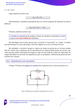 72
𝑉 = (𝑅1 + 𝑅2)𝐼
Logo, podemos concluir que:
𝑅 𝑒𝑞 = 𝑅1 + 𝑅2
Generalizando, a resistência equivalente para um número qualquer de resistores em série é
dada por:
𝑅 𝑒𝑞 = 𝑅1 + 𝑅2 + ⋯ + 𝑅 𝑛
Portanto, podemos concluir que:
A resistência equivalente de qualquer número de resistores conectados em série
é igual à soma das resistências individuais.
Na abordagem de circuitos, pensar que a corrente é “consumida” ou “usada” à medida
que ela atravessa o circuito até atingir o terminal negativo é um erro conceitual comum.
Na realidade, a corrente é sempre a mesma em todos os pontos de um circuito simples
(Fig.19), mesmo que a espessura do fio seja diferente em determinadas partes do circuito. Isso
ocorre porque existe conservação de cargas (ou seja, ela não pode ser criada nem destruída). As
cargas não podem se acumular nos dispositivos, pois, se pudessem, a diferença de potencial seria
variável com o tempo.
6.2. Resistores em paralelo
A Figura 19 ilustra uma ligação em paralelo dos resistores 𝑅1e 𝑅2 entre os pontos 𝑎 e 𝑏.
Figura 19-Resistores em paralelo compartilhando os nós a e b.
I
I 1
I 2
I
ba
Mariana Moronari, Samuel Carvalho
Aula 00 (Profª. Mariana Moronari)
Engenharia Elétrica p/ Concursos - Curso Regular (Com Videoaulas) 2020
www.estrategiaconcursos.com.br
0
00000000000 - DEMO
 