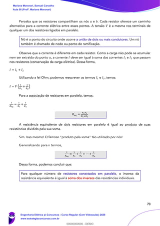 73
Perceba que os resistores compartilham os nós 𝑎 e 𝑏. Cada resistor oferece um caminho
alternativo para a corrente elétrica entre esses pontos. A tensão 𝑉 é a mesma nos terminais de
qualquer um dos resistores ligados em paralelo.
Nó é o ponto do circuito onde ocorre a união de dois ou mais condutores. Um nó
também é chamado de nodo ou ponto de ramificação.
Observe que a corrente é diferente em cada resistor. Como a carga não pode se acumular
nem ser extraída do ponto 𝑎, a corrente 𝐼 deve ser igual à soma das correntes 𝐼1 e 𝐼2 que passam
nos resistores (conservação da carga elétrica). Dessa forma,
𝐼 = 𝐼1 + 𝐼2
Utilizando a lei Ohm, podemos reescrever os termos 𝐼1 e 𝐼2, temos:
𝐼 = 𝑉 (
1
𝑅1
+
1
𝑅2
)
Para a associação de resistores em paralelo, temos:
1
𝑅 𝑒𝑞
=
1
𝑅1
+
1
𝑅2
𝑅 𝑒𝑞 =
𝑅1 𝑅2
𝑅1+𝑅2
A resistência equivalente de dois resistores em paralelo é igual ao produto de suas
resistências dividido pela sua soma.
Sim. Isso mesmo! O famoso “produto pela soma” tão utilizado por nós!
Generalizando para n termos,
1
𝑅 𝑒𝑞
=
1
𝑅1
+
1
𝑅2
+ ⋯ +
1
𝑅 𝑛
Dessa forma, podemos concluir que:
Para qualquer número de resistores conectados em paralelo, o inverso da
resistência equivalente é igual à soma dos inversos das resistências individuais.
Mariana Moronari, Samuel Carvalho
Aula 00 (Profª. Mariana Moronari)
Engenharia Elétrica p/ Concursos - Curso Regular (Com Videoaulas) 2020
www.estrategiaconcursos.com.br
0
00000000000 - DEMO
 