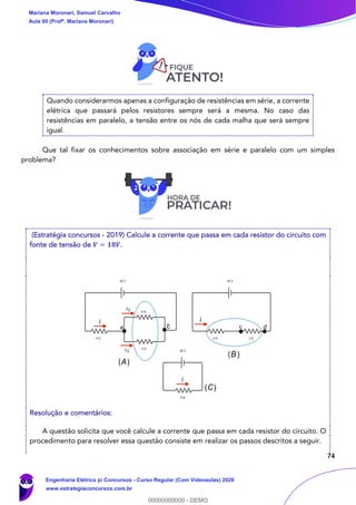 74
Quando considerarmos apenas a configuração de resistências em série, a corrente
elétrica que passará pelos resistores sempre será a mesma. No caso das
resistências em paralelo, a tensão entre os nós de cada malha que será sempre
igual.
Que tal fixar os conhecimentos sobre associação em série e paralelo com um simples
problema?
(Estratégia concursos - 2019) Calcule a corrente que passa em cada resistor do circuito com
fonte de tensão de 𝑽 = 𝟏𝟖𝑽.
Resolução e comentários:
A questão solicita que você calcule a corrente que passa em cada resistor do circuito. O
procedimento para resolver essa questão consiste em realizar os passos descritos a seguir.
i
ba
i2
i3
i
i
(A)
(B)
(C)
c d
Mariana Moronari, Samuel Carvalho
Aula 00 (Profª. Mariana Moronari)
Engenharia Elétrica p/ Concursos - Curso Regular (Com Videoaulas) 2020
www.estrategiaconcursos.com.br
0
00000000000 - DEMO
 