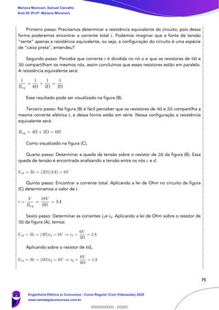 75
Primeiro passo: Precisamos determinar a resistência equivalente do circuito, pois dessa
forma poderemos encontrar a corrente total 𝑖. Podemos imaginar que a fonte de tensão
“sente” apenas a resistência equivalente, ou seja, a configuração do circuito é uma espécie
de “caixa preta”, entendeu?
Segundo passo: Perceba que corrente 𝑖 é dividida no nó 𝑎 e que os resistores de 6Ω e
3Ω compartilham os mesmos nós, assim concluímos que esses resistores estão em paralelo.
A resistência equivalente será:
Esse resultado pode ser visualizado na figura (B).
Terceiro passo: Na figura (B) é fácil perceber que os resistores de 4Ω e 2Ω compartilha a
mesma corrente elétrica 𝑖, e dessa forma estão em série. Nessa configuração a resistência
equivalente será:
Como visualizado na figura (C).
Quarto passo: Determinar a queda de tensão sobre o resistor de 2Ω da figura (B). Essa
queda de tensão é encontrada analisando a tensão entre os nós 𝑐 e 𝑑.
Quinto passo: Encontrar a corrente total. Aplicando a lei de Ohm no circuito da figura
(C) determinamos o valor de 𝑖.
Sexto passo: Determinar as correntes 𝑖2e 𝑖3. Aplicando a lei de Ohm sobre o resistor de
3Ω da figura (A), temos:
Aplicando sobre o resistor de 6Ω,
Mariana Moronari, Samuel Carvalho
Aula 00 (Profª. Mariana Moronari)
Engenharia Elétrica p/ Concursos - Curso Regular (Com Videoaulas) 2020
www.estrategiaconcursos.com.br
0
00000000000 - DEMO
 