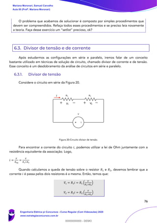 76
O problema que acabamos de solucionar é composto por simples procedimentos que
devem ser compreendidos. Refaça todos esses procedimentos e se preciso leia novamente
a teoria. Faça desse exercício um “setlist” precioso, ok?
6.3. Divisor de tensão e de corrente
Após estudarmos as configurações em série e paralelo, iremos falar de um conceito
bastante utilizado em técnicas de solução de circuito, chamado divisor de corrente e de tensão.
Esse conceito é um desdobramento da análise de circuitos em série e paralelo.
6.3.1. Divisor de tensão
Considere o circuito em série da Figura 20.
Figura 20-Circuito divisor de tensão.
Para encontrar a corrente do circuito 𝑖, podemos utilizar a lei de Ohm juntamente com a
resistência equivalente da associação. Logo,
𝑖 =
𝑉
𝑅 𝑒𝑞
=
𝑉
𝑅1+𝑅2
Quando calculamos a queda de tensão sobre o resistor 𝑅1 e 𝑅2, devemos lembrar que a
corrente 𝑖 é passa pelos dois resistores é a mesma. Então, temos que:
𝑉1 = 𝑅1 𝑖 = 𝑅1 (
𝑉
𝑅1+𝑅2
)
𝑉2 = 𝑅2 𝑖 = 𝑅2 (
𝑉
𝑅1+𝑅2
)
i
V1 V2
Mariana Moronari, Samuel Carvalho
Aula 00 (Profª. Mariana Moronari)
Engenharia Elétrica p/ Concursos - Curso Regular (Com Videoaulas) 2020
www.estrategiaconcursos.com.br
0
00000000000 - DEMO
 