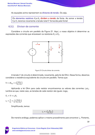 77
As equações acima representam os divisores de tensão. Ou seja,
Os elementos resistivos 𝑅1e 𝑅2 dividem a tensão da fonte. Ao somar a tensão
𝑉1e 𝑉2 teremos novamente a tensão total 𝑉 fornecida pela fonte!
6.3.2. Divisor de corrente
Considere o circuito em paralelo da Figura 21. Aqui, o nosso objetivo é determinar as
expressões das correntes que atravessam os resistores 𝑅1 e 𝑅2.
Figura 21-Circuito divisor de corrente.
A tensão 𝑉 do circuito é determinada, novamente, pela lei de Ohm. Dessa forma, devemos
considerar a resistência equivalente do circuito em paralelo. Temos que:
V = 𝑖𝑅 𝑒𝑞 = 𝑖 (
𝑅1 𝑅2
𝑅1+𝑅2
)
Aplicando a lei Ohm para cada resistor encontraremos os valores das correntes 𝑖1e𝑖2.
Lembre-se que, neste caso, as tensões de cada resistor são iguais. Logo,
𝑉1 = V = 𝑖1 𝑅1
𝑖1 =
𝑉
𝑅1
=
𝑖
𝑅1
(
𝑅1 𝑅2
𝑅1+𝑅2
)
Simplificando, temos:
𝑖1 = 𝑖 (
𝑅2
𝑅1+𝑅2
)
De maneira análoga, podemos aplicar o mesmo procedimento para encontrar 𝑖2. Portanto,
i
i2
i3
Mariana Moronari, Samuel Carvalho
Aula 00 (Profª. Mariana Moronari)
Engenharia Elétrica p/ Concursos - Curso Regular (Com Videoaulas) 2020
www.estrategiaconcursos.com.br
0
00000000000 - DEMO
 