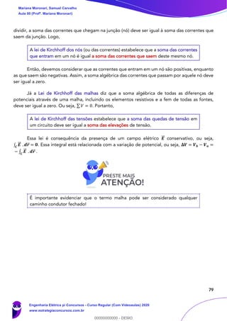 79
dividir, a soma das correntes que chegam na junção (nó) deve ser igual à soma das correntes que
saem da junção. Logo,
A lei de Kirchhoff dos nós (ou das correntes) estabelece que a soma das correntes
que entram em um nó é igual a soma das correntes que saem deste mesmo nó.
Então, devemos considerar que as correntes que entram em um nó são positivas, enquanto
as que saem são negativas. Assim, a soma algébrica das correntes que passam por aquele nó deve
ser igual a zero.
Já a Lei de Kirchhoff das malhas diz que a soma algébrica de todas as diferenças de
potenciais através de uma malha, incluindo os elementos resistivos e a fem de todas as fontes,
deve ser igual a zero. Ou seja, ∑ 𝑉 = 0. Portanto,
A lei de Kirchhoff das tensões estabelece que a soma das quedas de tensão em
um circuito deve ser igual a soma das elevações de tensão.
Essa lei é consequência da presença de um campo elétrico 𝑬⃗⃗ conservativo, ou seja,
∫ 𝑬⃗⃗
𝑪
. 𝒅𝒓⃗⃗ = 𝟎. Essa integral está relacionada com a variação de potencial, ou seja, 𝚫𝑽 = 𝑽 𝒃 − 𝑽 𝒂 =
− ∫ 𝑬⃗⃗
𝑪
. 𝒅𝒓⃗ .
É importante evidenciar que o termo malha pode ser considerado qualquer
caminho condutor fechado!
Mariana Moronari, Samuel Carvalho
Aula 00 (Profª. Mariana Moronari)
Engenharia Elétrica p/ Concursos - Curso Regular (Com Videoaulas) 2020
www.estrategiaconcursos.com.br
0
00000000000 - DEMO
 