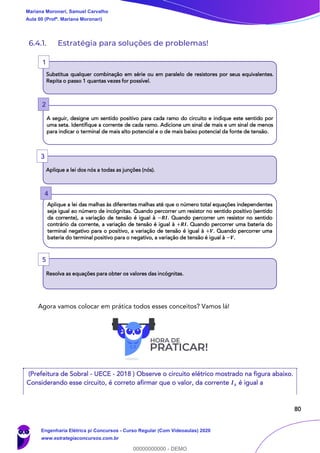 80
6.4.1. Estratégia para soluções de problemas!
Agora vamos colocar em prática todos esses conceitos? Vamos lá!
(Prefeitura de Sobral - UECE - 2018 ) Observe o circuito elétrico mostrado na figura abaixo.
Considerando esse circuito, é correto afirmar que o valor, da corrente 𝑰 𝒙 é igual a
Substitua qualquer combinação em série ou em paralelo de resistores por seus equivalentes.
Repita o passo 1 quantas vezes for possível.
A seguir, designe um sentido positivo para cada ramo do circuito e indique este sentido por
uma seta. Identifique a corrente de cada ramo. Adicione um sinal de mais e um sinal de menos
para indicar o terminal de mais alto potencial e o de mais baixo potencial da fonte de tensão.
Aplique a lei dos nós a todas as junções (nós).
Aplique a lei das malhas às diferentes malhas até que o número total equações independentes
seja igual ao número de incógnitas. Quando percorrer um resistor no sentido positivo (sentido
da corrente), a variação de tensão é igual à −𝑹𝑰. Quando percorrer um resistor no sentido
contrário da corrente, a variação de tensão é igual à +𝑹𝑰. Quando percorrer uma bateria do
terminal negativo para o positivo, a variação de tensão é igual à +𝑽. Quando percorrer uma
bateria do terminal positivo para o negativo, a variação de tensão é igual à −𝑽.
Resolva as equações para obter os valores das incógnitas.
1
2
3
4
5
Mariana Moronari, Samuel Carvalho
Aula 00 (Profª. Mariana Moronari)
Engenharia Elétrica p/ Concursos - Curso Regular (Com Videoaulas) 2020
www.estrategiaconcursos.com.br
0
00000000000 - DEMO
 