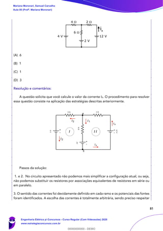 81
(A) 6
(B) 1
(C) 1
(D) 3
Resolução e comentários:
A questão solicita que você calcule o valor da corrente IX. O procedimento para resolver
essa questão consiste na aplicação das estratégias descritas anteriormente.
Passos da solução:
1. e 2. No circuito apresentado não podemos mais simplificar a configuração atual, ou seja,
não podemos substituir os resistores por associações equivalentes de resistores em série ou
em paralelo.
3. O sentido das correntes foi devidamente definido em cada ramo e os potenciais das fontes
foram identificados. A escolha das correntes é totalmente arbitrária, sendo preciso respeitar
ix
i1i2
i2
ix
I I I
b
a
Mariana Moronari, Samuel Carvalho
Aula 00 (Profª. Mariana Moronari)
Engenharia Elétrica p/ Concursos - Curso Regular (Com Videoaulas) 2020
www.estrategiaconcursos.com.br
0
00000000000 - DEMO
 