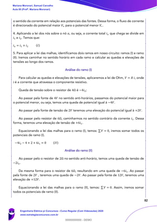 82
o sentido da corrente em relação aos potenciais das fontes. Dessa forma, o fluxo de corrente
é direcionado do potencial maior 𝑉+ para o potencial menor 𝑉−.
4. Aplicando a lei dos nós sobre o nó 𝑎, ou seja, a corrente total 𝑖 𝑥 que chega se divide em
𝑖1 e 𝑖2. Temos que:
𝑖 𝑥 = 𝑖1 + 𝑖2 (𝐼)
5. Para aplicar a lei das malhas, identificamos dois ramos em nosso circuito: ramos (I) e ramo
(II). Iremos caminhar no sentido horário em cada ramo e calcular as quedas e elevações de
tensões ao longo dos ramos.
Análise do ramo (I)
Para calcular as quedas e elevações de tensões, aplicaremos a lei de Ohm, 𝑉 = 𝑅 𝑖, onde
𝑖 é a corrente que atravessa o componente resistivo.
Queda de tensão sobre o resistor de 4Ω é −4𝑖2;
Ao passar pela fonte de 4𝑉 no sentido anti-horários, passamos do potencial maior para
o potencial menor, ou seja, temos uma queda de potencial igual à −4𝑉.
Ao passar pela fonte de tensão de 2𝑉 teremos uma elevação do potencial igual à +2𝑉.
Ao passar pelo resistor de 6Ω, caminharmos no sentido contrário da corrente 𝑖1. Dessa
forma, teremos uma elevação de tensão de +6𝑖1.
Equacionando a lei das malhas para o ramo (I), temos: ∑ 𝑉 = 0, iremos somar todos os
potenciais de ramo (I).
−4𝑖2 − 4 + 2 + 6𝑖1 = 0 (𝐼𝐼)
Análise do ramo (II)
Ao passar pelo o resistor de 2Ω no sentido anti-horário, temos uma queda de tensão de
−2𝑖 𝑥.
Da mesma forma para o resistor de 6Ω, resultando em uma queda de −6𝑖1. Ao passar
pela fonte de 2𝑉 , teremos uma queda de −2𝑉. Ao passar pela fonte de 12𝑉, teremos uma
elevação de +12𝑉.
Equacionando a lei das malhas para o ramo (II), temos: ∑ 𝑉 = 0. Assim, iremos somar
todos os potenciais de ramo (II).
Mariana Moronari, Samuel Carvalho
Aula 00 (Profª. Mariana Moronari)
Engenharia Elétrica p/ Concursos - Curso Regular (Com Videoaulas) 2020
www.estrategiaconcursos.com.br
0
00000000000 - DEMO
 
