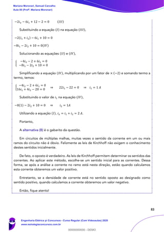 83
−2𝑖 𝑥 − 6𝑖1 + 12 − 2 = 0 (𝐼𝐼𝐼)
Substituindo a equação (𝐼) na equação (𝐼𝐼𝐼),
−2(𝑖1 + 𝑖2) − 6𝑖1 + 10 = 0
−8𝑖1 − 2𝑖2 + 10 = 0(𝐼𝑉)
Solucionando as equações (𝐼𝐼) e (𝐼𝑉),
{
−4𝑖2 − 2 + 6𝑖1 = 0
−8𝑖1 − 2𝑖2 + 10 = 0
Simplificando a equação (𝐼𝑉), multiplicando por um fator de × (−2) e somando termo a
termo, temos:
{
−4𝑖2 − 2 + 6𝑖1 = 0
16𝑖1 + 4𝑖2 − 20 = 0
⇒ 22𝑖1 − 22 = 0 ⇒ 𝑖1 = 1 𝐴
Substituindo o valor de 𝑖1 na equação (𝐼𝑉),
−8(1) − 2𝑖2 + 10 = 0 ⇒ 𝑖2 = 1𝐴
Utilizando a equação (𝐼), 𝑖 𝑥 = 𝑖1 + 𝑖2 = 2 𝐴.
Portanto,
A alternativa (B) é o gabarito da questão.
Em circuitos de múltiplas malhas, muitas vezes o sentido da corrente em um ou mais
ramos do circuito não é óbvio. Felizmente as leis de Kirchhoff não exigem o conhecimento
destes sentidos inicialmente.
De fato, o oposto é verdadeiro. As leis de Kirchhoff permitem determinar os sentidos das
correntes. Ao aplicar este método, escolhe-se um sentido inicial para as correntes. Dessa
forma, se após a análise a corrente no ramo está nesta direção, estão quando calculamos
esta corrente obteremos um valor positivo.
Entretanto, se a densidade de corrente está no sentido oposto ao designado como
sentido positivo, quando calculamos a corrente obteremos um valor negativo.
Então, fique atento!
Mariana Moronari, Samuel Carvalho
Aula 00 (Profª. Mariana Moronari)
Engenharia Elétrica p/ Concursos - Curso Regular (Com Videoaulas) 2020
www.estrategiaconcursos.com.br
0
00000000000 - DEMO
 