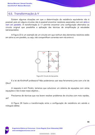 84
6.5. Transformação Δ-Y
Existem algumas situações em que a determinação da resistência equivalente não é
possível, pois em alguns circuitos não é possível encontrar resistores associados nem em série e
nem em paralelo. A transformação Δ − 𝑌 permite encontrar uma configuração alternativa ao
circuito original que possibilita a aplicação das técnicas de simplificação já estudadas
(série/paralelo).
A Figura 23 é um exemplo de um circuito em que nenhum dos elementos resistivos estão
em série ou em paralelo, ou seja, não compartilham correntes nem nós entre si.
Figura 23- Circuito do tipo ponte.
E a lei de Kirchhoff professora? Não poderíamos usar essa ferramenta junto com a lei de
Ohm?
A resposta é sim! Porém, teríamos que solucionar um sistema de equações com várias
equações e não é esse nosso objetivo...
Precisamos de técnicas que nos levem resolver problemas de circuitos com mais rapidez,
ok?
A Figura 24 ilustra a transformação entre a configuração de resistência em estrela e
triângulo (delta).
i1 i2
i3
i4
i5
i6
Mariana Moronari, Samuel Carvalho
Aula 00 (Profª. Mariana Moronari)
Engenharia Elétrica p/ Concursos - Curso Regular (Com Videoaulas) 2020
www.estrategiaconcursos.com.br
0
00000000000 - DEMO
 