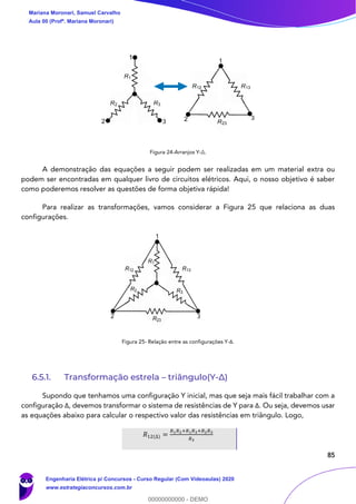 85
Figura 24-Arranjos Y-Δ.
A demonstração das equações a seguir podem ser realizadas em um material extra ou
podem ser encontradas em qualquer livro de circuitos elétricos. Aqui, o nosso objetivo é saber
como poderemos resolver as questões de forma objetiva rápida!
Para realizar as transformações, vamos considerar a Figura 25 que relaciona as duas
configurações.
Figura 25- Relação entre as configurações Y-Δ.
6.5.1. Transformação estrela – triângulo(Y-Δ)
Supondo que tenhamos uma configuração Y inicial, mas que seja mais fácil trabalhar com a
configuração Δ, devemos transformar o sistema de resistências de Y para Δ. Ou seja, devemos usar
as equações abaixo para calcular o respectivo valor das resistências em triângulo. Logo,
𝑅12(∆) =
𝑅1 𝑅2+𝑅1 𝑅3+𝑅2 𝑅3
𝑅3
1
2 3
1
2 3
R1
R2 R3
R12 R13
R23
2
1
3
R1
R2 R3
R12 R13
R23
Mariana Moronari, Samuel Carvalho
Aula 00 (Profª. Mariana Moronari)
Engenharia Elétrica p/ Concursos - Curso Regular (Com Videoaulas) 2020
www.estrategiaconcursos.com.br
0
00000000000 - DEMO
 